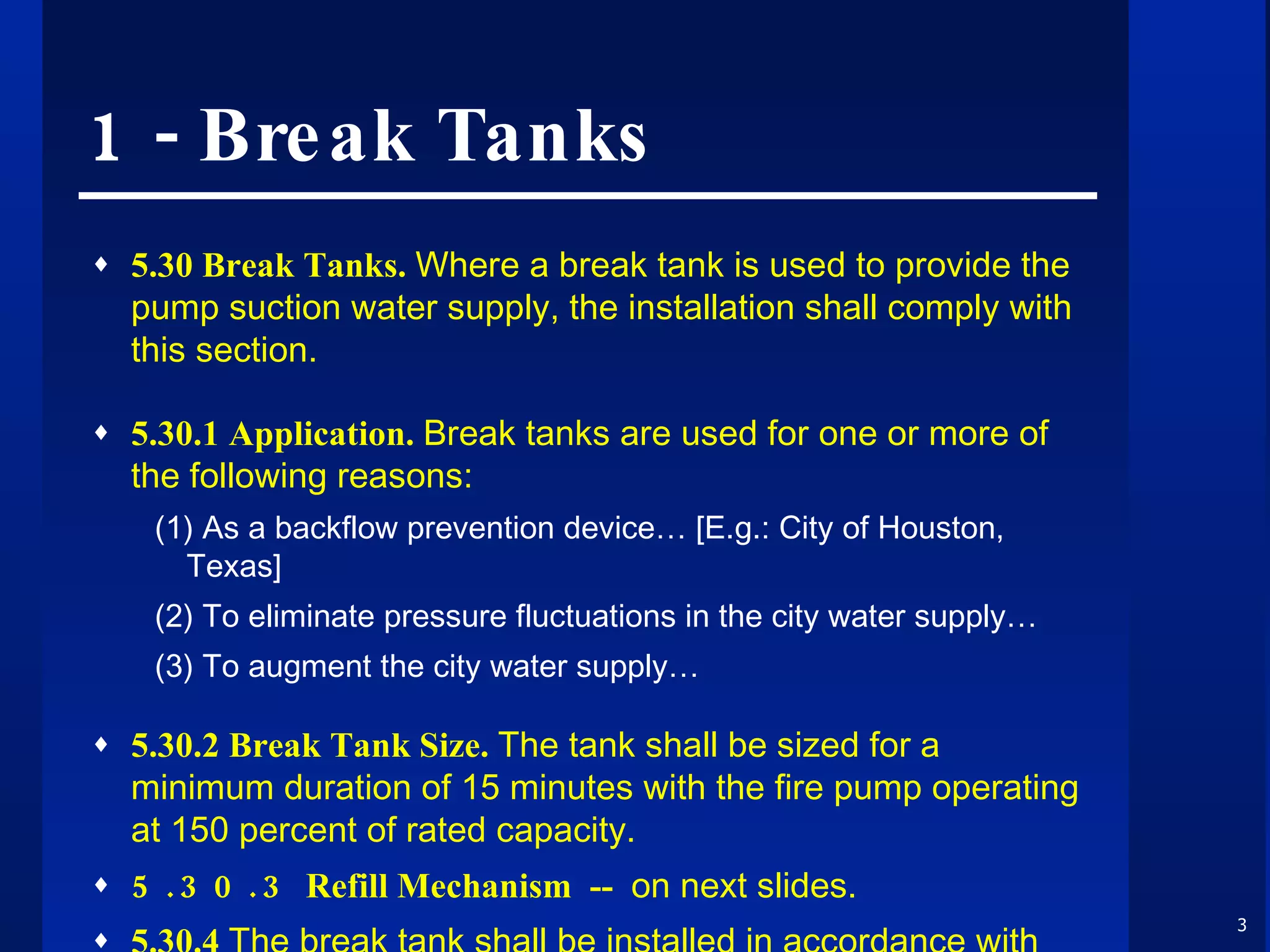 1 - Break Tanks 5.30 Break Tanks.  Where a break tank is used to provide the pump suction water supply, the installation shall comply with this section. 5.30.1 Application.  Break tanks are used for one or more of the following reasons: (1) As a backflow prevention device… [E.g.: City of Houston, Texas] (2) To eliminate pressure fluctuations in the city water supply…  (3) To augment the city water supply… 5.30.2 Break Tank Size.  The tank shall be sized for a minimum duration of 15 minutes with the fire pump operating at 150 percent of rated capacity. 5.30.3   Refill Mechanism  --  on next slides. 5.30.4  The break tank shall be installed in accordance with NFPA 22,  Standard for Water Tanks for Private Fire Protection . 