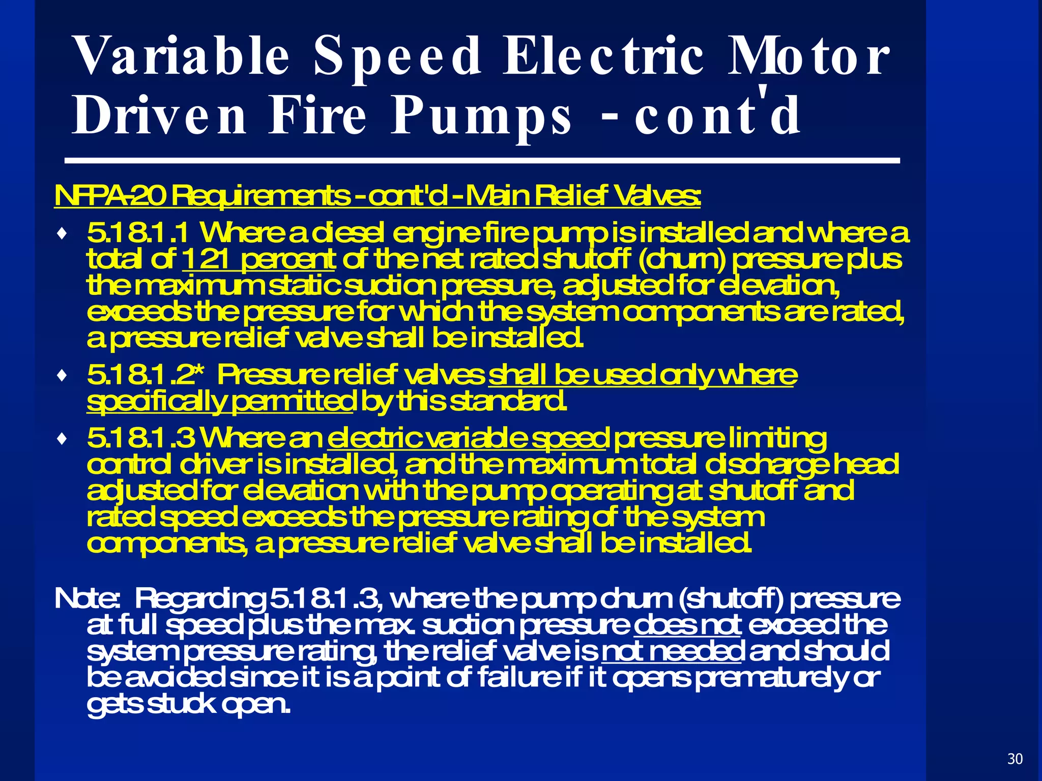 Variable Speed Electric Motor Driven Fire Pumps - cont'd NFPA-20 Requirements - cont'd - Main Relief Valves: 5.18.1.1 Where a diesel engine fire pump is installed and where a total of  121 percent  of the net rated shutoff (churn) pressure plus the maximum static suction pressure, adjusted for elevation, exceeds the pressure for which the system components are rated, a pressure relief valve shall be installed. 5.18.1.2* Pressure relief valves  shall be used only where specifically permitted  by this standard. 5.18.1.3 Where an  electric variable speed  pressure limiting control driver is installed, and the maximum total discharge head adjusted for elevation with the pump operating at shutoff and rated speed exceeds the pressure rating of the system components, a pressure relief valve shall be installed. Note:  Regarding 5.18.1.3, where the pump churn (shutoff) pressure at full speed plus the max. suction pressure  does not  exceed the system pressure rating, the relief valve is  not needed  and should be avoided since it is a point of failure if it opens prematurely or gets stuck open. 