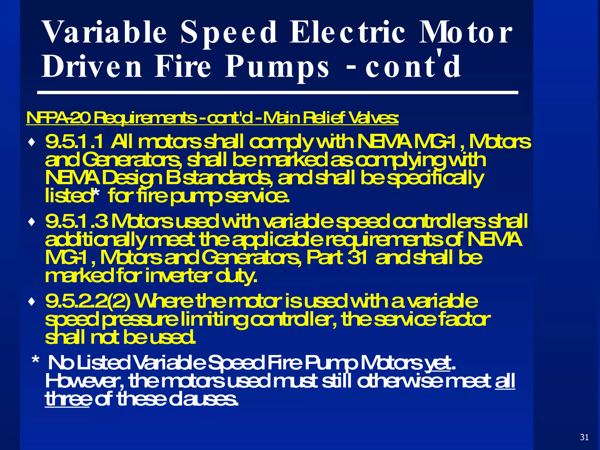 Variable Speed Electric Motor Driven Fire Pumps - cont'd NFPA-20 Requirements - cont'd - Main Relief Valves: 9.5.1.1 All motors shall comply with NEMA MG-1, Motors and Generators, shall be marked as complying with NEMA Design B standards, and shall be specifically listed *  for fire pump service. 9.5.1.3 Motors used with variable speed controllers shall additionally meet the applicable requirements of NEMA MG-1, Motors and Generators, Part 31 and shall be marked for inverter duty. 9.5.2.2(2) Where the motor is used with a variable speed pressure limiting controller, the service factor shall not be used. * No Listed Variable Speed Fire Pump Motors  yet .  However, the motors used must still otherwise meet  all three  of these clauses. 