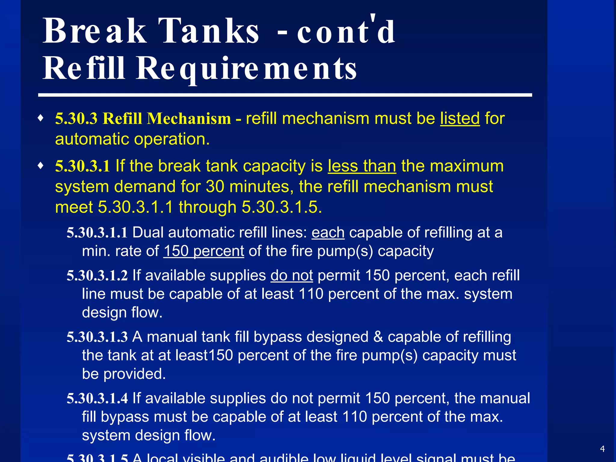 Break Tanks  - cont'd Refill Requirements 5.30.3 Refill Mechanism -  refill mechanism must be  listed  for automatic operation. 5.30.3.1  If the break tank capacity is  less than  the maximum system demand for 30 minutes, the refill mechanism must meet 5.30.3.1.1 through 5.30.3.1.5. 5.30.3.1.1  Dual automatic refill lines:  each  capable of refilling at a min. rate of  150 percent  of the fire pump(s) capacity 5.30.3.1.2  If available supplies  do not  permit 150 percent, each refill line must be capable of at least 110 percent of the max. system design flow. 5.30.3.1.3  A manual tank fill bypass designed & capable of refilling the tank at at least150 percent of the fire pump(s) capacity must be provided. 5.30.3.1.4  If available supplies do not permit 150 percent, the manual fill bypass must be capable of at least 110 percent of the max. system design flow. 5.30.3.1.5  A local visible and audible low liquid level signal must be provided in the vicinity of the tank fill mechanism. 