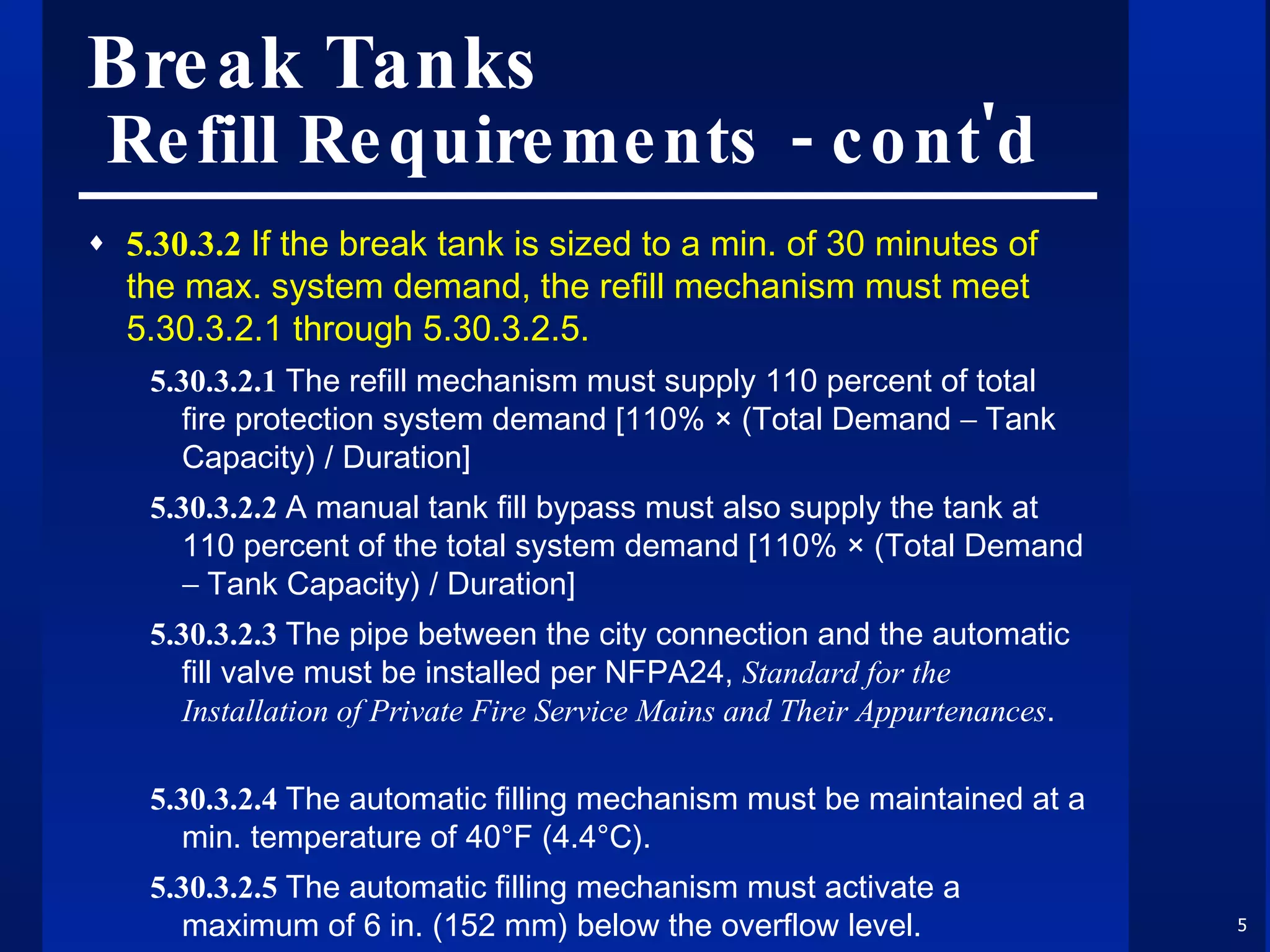 Break Tanks  Refill Requirements - cont'd 5.30.3.2  If the break tank is sized to a min. of 30 minutes of the max. system demand, the refill mechanism must meet 5.30.3.2.1 through 5.30.3.2.5. 5.30.3.2.1  The refill mechanism must supply 110 percent of total fire protection system demand [110% × (Total Demand   Tank Capacity) / Duration] 5.30.3.2.2  A manual tank fill bypass must also supply the tank at 110 percent of the total system demand [110% × (Total Demand   Tank Capacity) / Duration] 5.30.3.2.3  The pipe between the city connection and the automatic fill valve must be installed per NFPA24,  Standard for the Installation of Private Fire Service Mains and Their Appurtenances . 5.30.3.2.4  The automatic filling mechanism must be maintained at a min. temperature of 40°F (4.4°C). 5.30.3.2.5  The automatic filling mechanism must activate a maximum of 6 in. (152 mm) below the overflow level. 