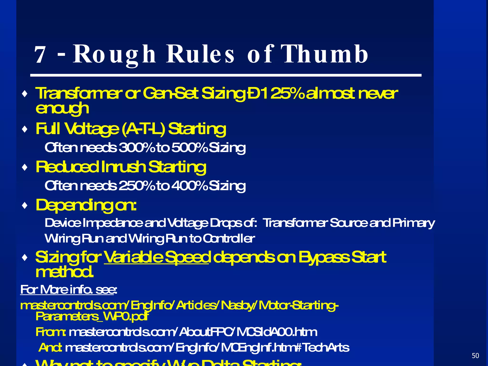 7 - Rough Rules of Thumb Transformer or Gen-Set Sizing – 125% almost never enough Full Voltage (A-T-L) Starting Often needs 300% to 500% Sizing Reduced Inrush Starting Often needs 250% to 400% Sizing Depending on: Device Impedance and Voltage Drops of:  Transformer Source and Primary  Wiring Run and Wiring Run to Controller Sizing for  Variable Speed  depends on Bypass Start method. For More info. see :   mastercontrols.com/EngInfo/Articles/Nasby/Motor-Starting-Parameters_WP0.pdf From:  mastercontrols.com/AboutFPC/MCSldA00.htm   And:  mastercontrols.com/EngInfo/MCEngInf.htm#TechArts Why  not  to specify Wye-Delta Starting: mastercontrols.com/EngInfo/Articles/Nasby/Wye-Delta_Starting_White_Paper.pdf 