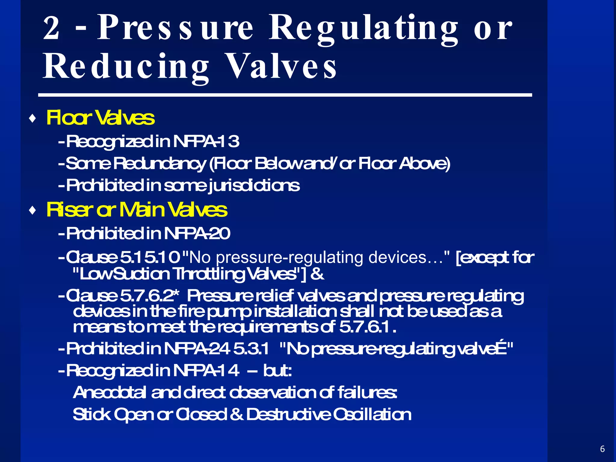 2 - Pressure Regulating or Reducing Valves Floor Valves - Recognized in NFPA-13 - Some Redundancy (Floor Below and/or Floor Above) - Prohibited in some jurisdictions Riser or Main Valves - Prohibited in NFPA-20  - Clause 5.15.10 " No pressure-regulating devices…"  [except for "Low Suction Throttling Valves"] &  - Clause 5.7.6.2* Pressure relief valves and pressure regulating devices in the fire pump installation shall not be used as a means to meet the requirements of 5.7.6.1. - Prohibited in NFPA-24 5.3.1  "No pressure-regulating valve…" - Recognized in NFPA-14  --  but: Anecdotal and direct observation of failures: Stick Open or Closed & Destructive Oscillation 