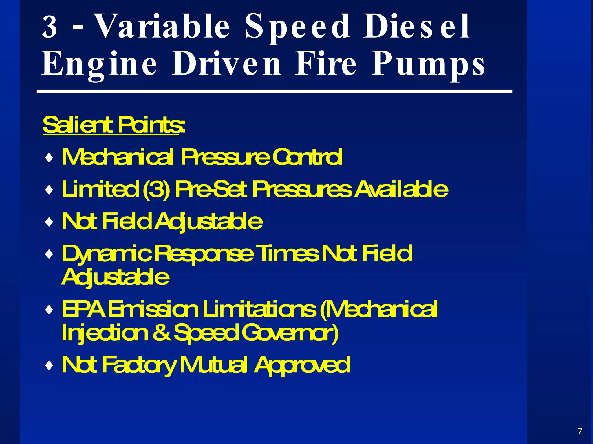 3 - Variable Speed Diesel Engine Driven Fire Pumps Salient Points : Mechanical Pressure Control Limited (3) Pre-Set Pressures Available Not Field Adjustable Dynamic Response Times Not Field Adjustable EPA Emission Limitations (Mechanical Injection & Speed Governor) Not Factory Mutual Approved  