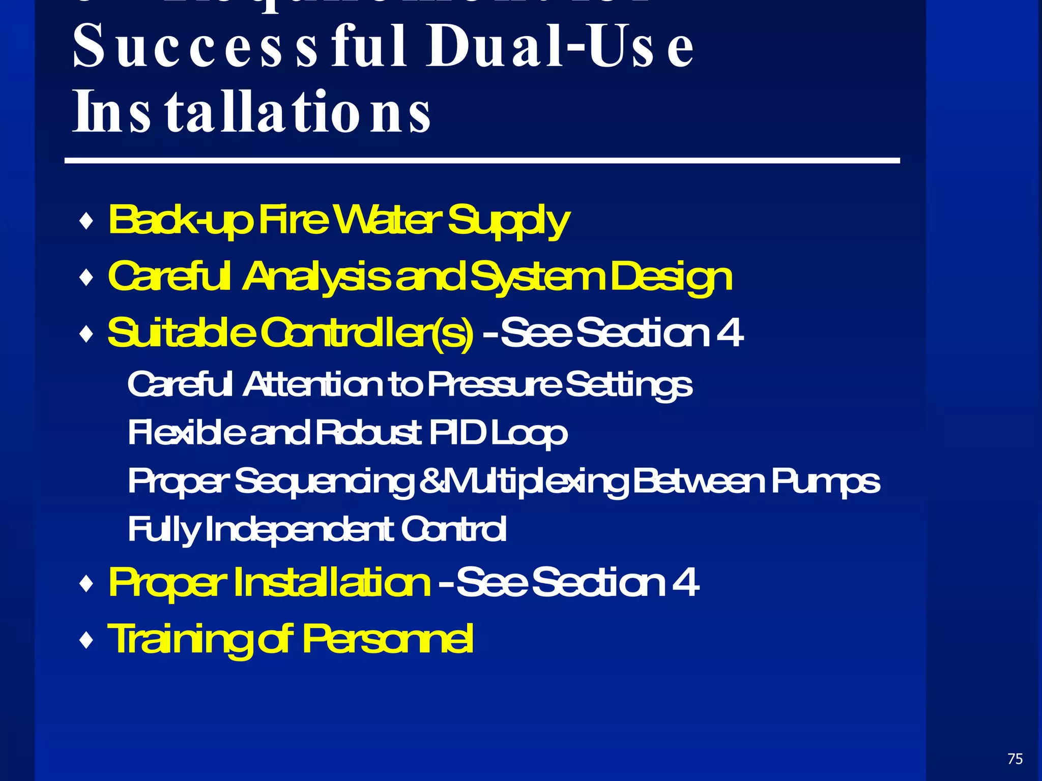 9 - Requirement for Successful Dual-Use Installations Back-up Fire Water Supply Careful Analysis and System Design Suitable Controller(s)  - See Section 4 Careful Attention to Pressure Settings Flexible and Robust PID Loop Proper Sequencing &Multiplexing Between Pumps Fully Independent Control Proper Installation  - See Section 4 Training of Personnel  