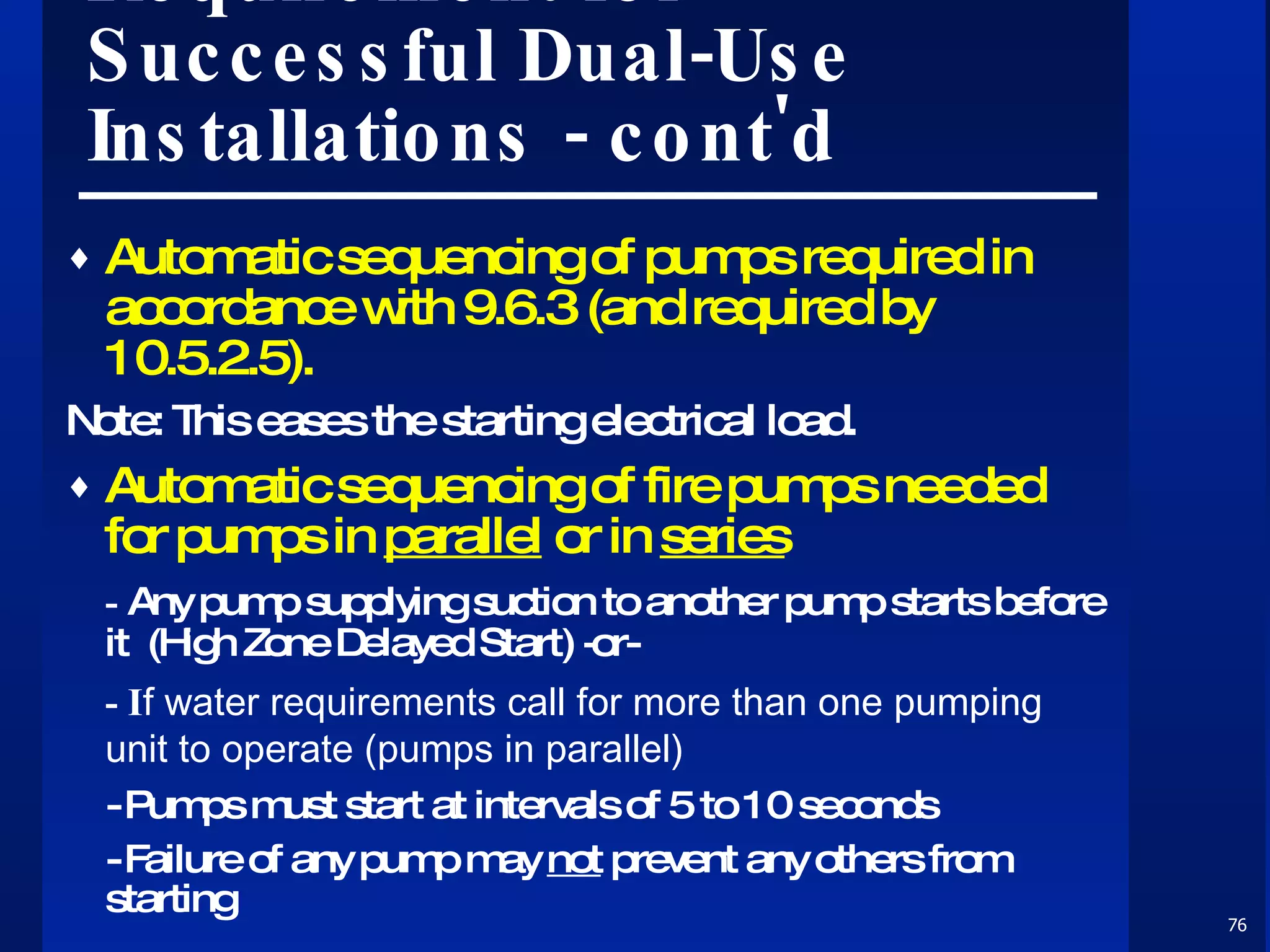 Requirement for Successful Dual-Use Installations - cont'd Automatic sequencing of pumps required in accordance with 9.6.3 (and required by 10.5.2.5). Note: This eases the starting electrical load.  Automatic sequencing of fire pumps needed for pumps in  parallel  or in  series -  Any pump supplying suction to another pump starts before it  (High Zone Delayed Start) -or-  - I f water requirements call for more than one pumping unit to operate (pumps in parallel) - Pumps must start at intervals of 5 to 10 seconds - Failure of any pump may  not  prevent any others from starting 