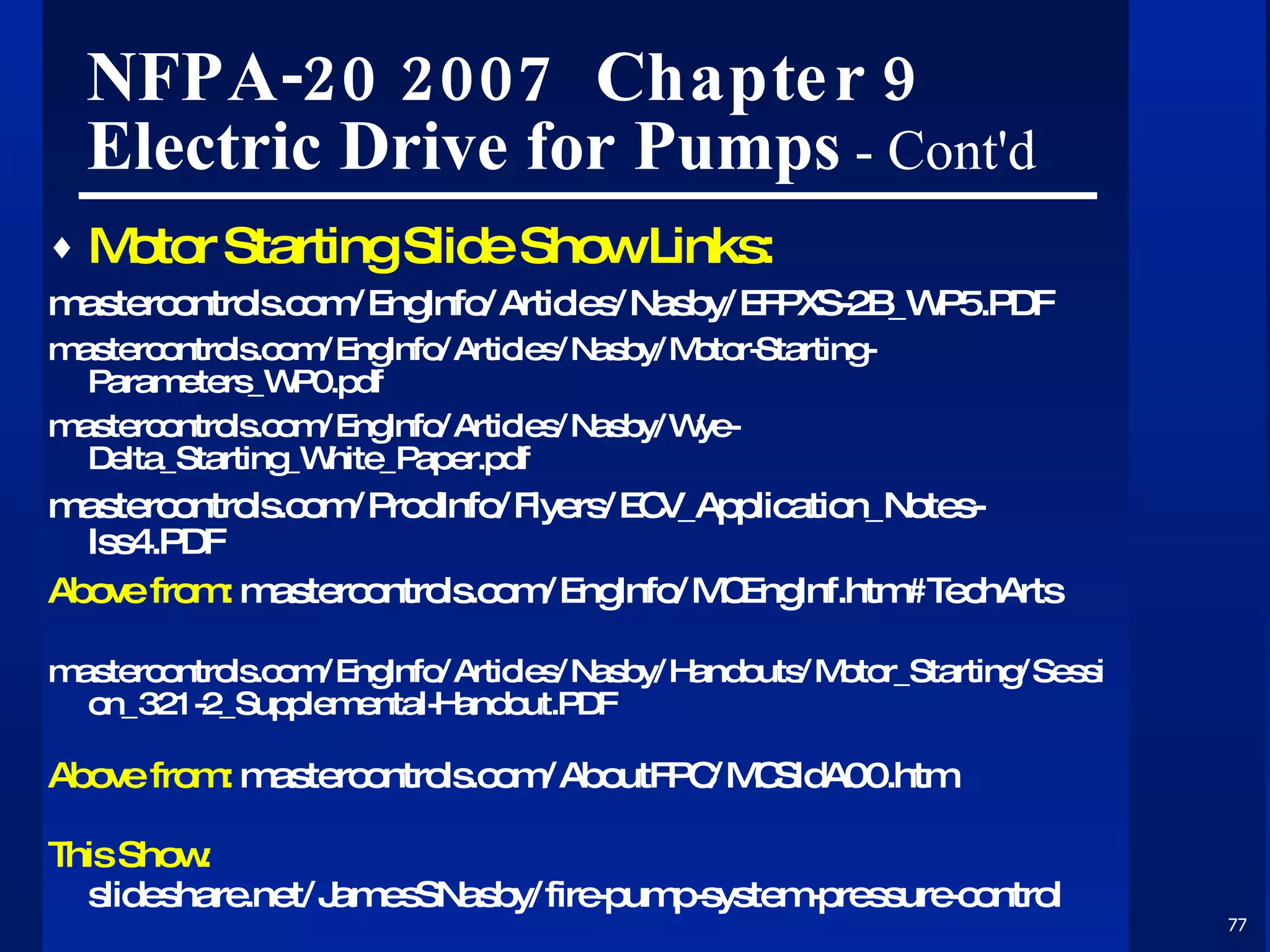 NFPA-20 2007  Chapter 9 Electric Drive for Pumps  - Cont'd Motor Starting Slide Show Links: mastercontrols.com/EngInfo/Articles/Nasby/EFPXS-2B_WP5.PDF mastercontrols.com/EngInfo/Articles/Nasby/Motor-Starting-Parameters_WP0.pdf mastercontrols.com/EngInfo/Articles/Nasby/Wye-Delta_Starting_White_Paper.pdf mastercontrols.com/ProdInfo/Flyers/ECV_Application_Notes-Iss4.PDF Above from:  mastercontrols.com/EngInfo/MCEngInf.htm#TechArts mastercontrols.com/EngInfo/Articles/Nasby/Handouts/Motor_Starting/Session_321-2_Supplemental-Handout.PDF Above from:  mastercontrols.com/AboutFPC/MCSldA00.htm This Show: slideshare.net/JamesSNasby/fire-pump-system-pressure-control 