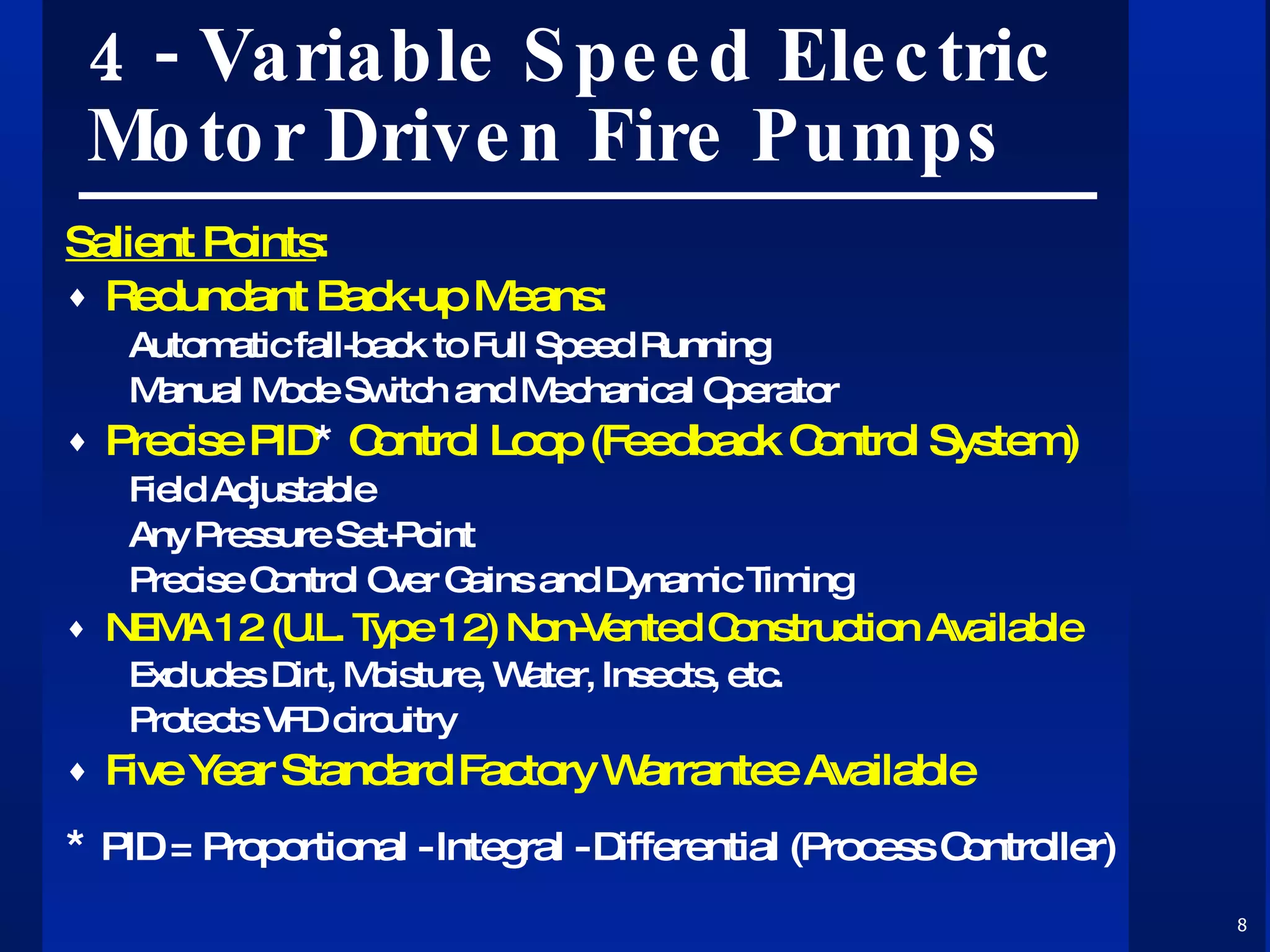 4 - Variable Speed Electric Motor Driven Fire Pumps Salient Points : Redundant Back-up Means: Automatic fall-back to Full Speed Running Manual Mode Switch and Mechanical Operator Precise PID *  Control Loop (Feedback Control System) Field Adjustable Any Pressure Set-Point Precise Control Over Gains and Dynamic Timing NEMA 12 (U.L. Type 12) Non-Vented Construction Available Excludes Dirt, Moisture, Water, Insects, etc. Protects VFD circuitry Five Year Standard Factory Warrantee Available *  PID = Proportional - Integral - Differential (Process Controller) 