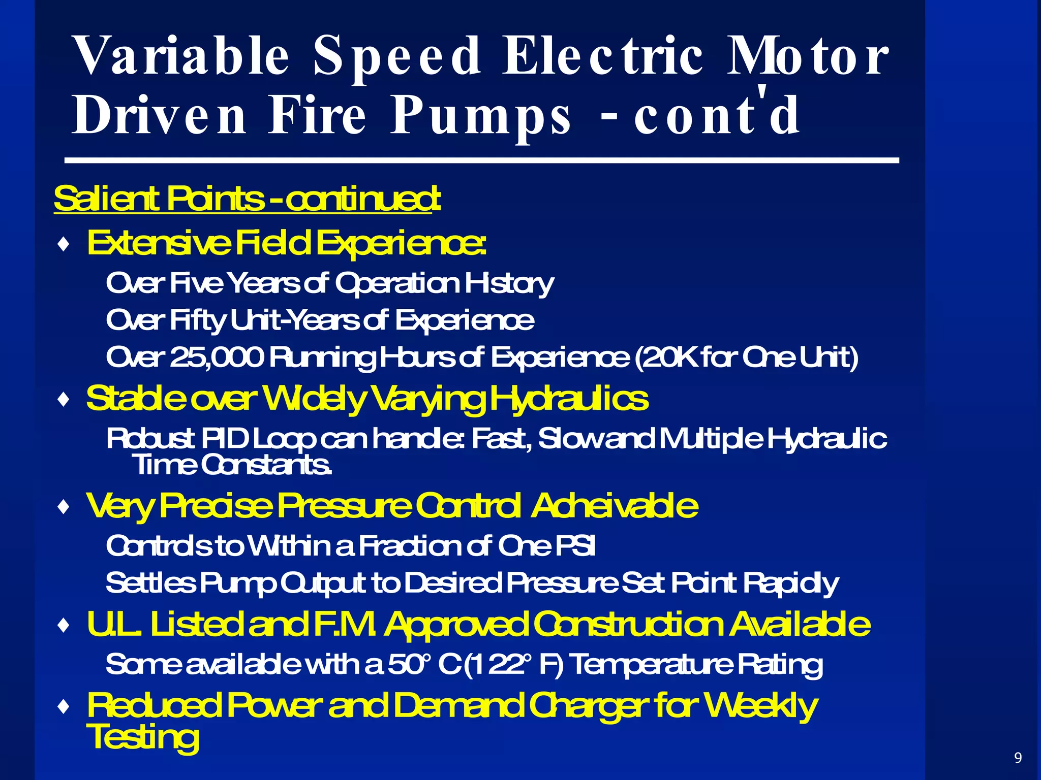 Variable Speed Electric Motor Driven Fire Pumps - cont'd Salient Points - continued : Extensive Field Experience: Over Five Years of Operation History Over Fifty Unit-Years of Experience Over 25,000 Running Hours of Experience (20K for One Unit) Stable over Widely Varying Hydraulics Robust PID Loop can handle: Fast, Slow and Multiple Hydraulic Time Constants. Very Precise Pressure Control Acheivable Controls to Within a Fraction of One PSI Settles Pump Output to Desired Pressure Set Point Rapidly U.L. Listed and F.M. Approved Construction Available Some available with a 50°C (122°F) Temperature Rating Reduced Power and Demand Charger for Weekly Testing 