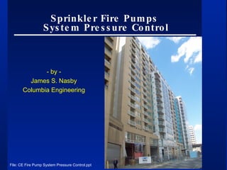 Sprinkler Fire Pumps  System Pressure Control - by - James S. Nasby Columbia Engineering File: CE Fire Pump System Pressure Control.ppt 