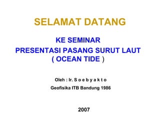SELAMAT DATANG KE SEMINAR PRESENTASI PASANG SURUT LAUT ( OCEAN TIDE  ) Oleh : Ir. S o e b y a k t o Geofisika ITB Bandung 1986 2007 