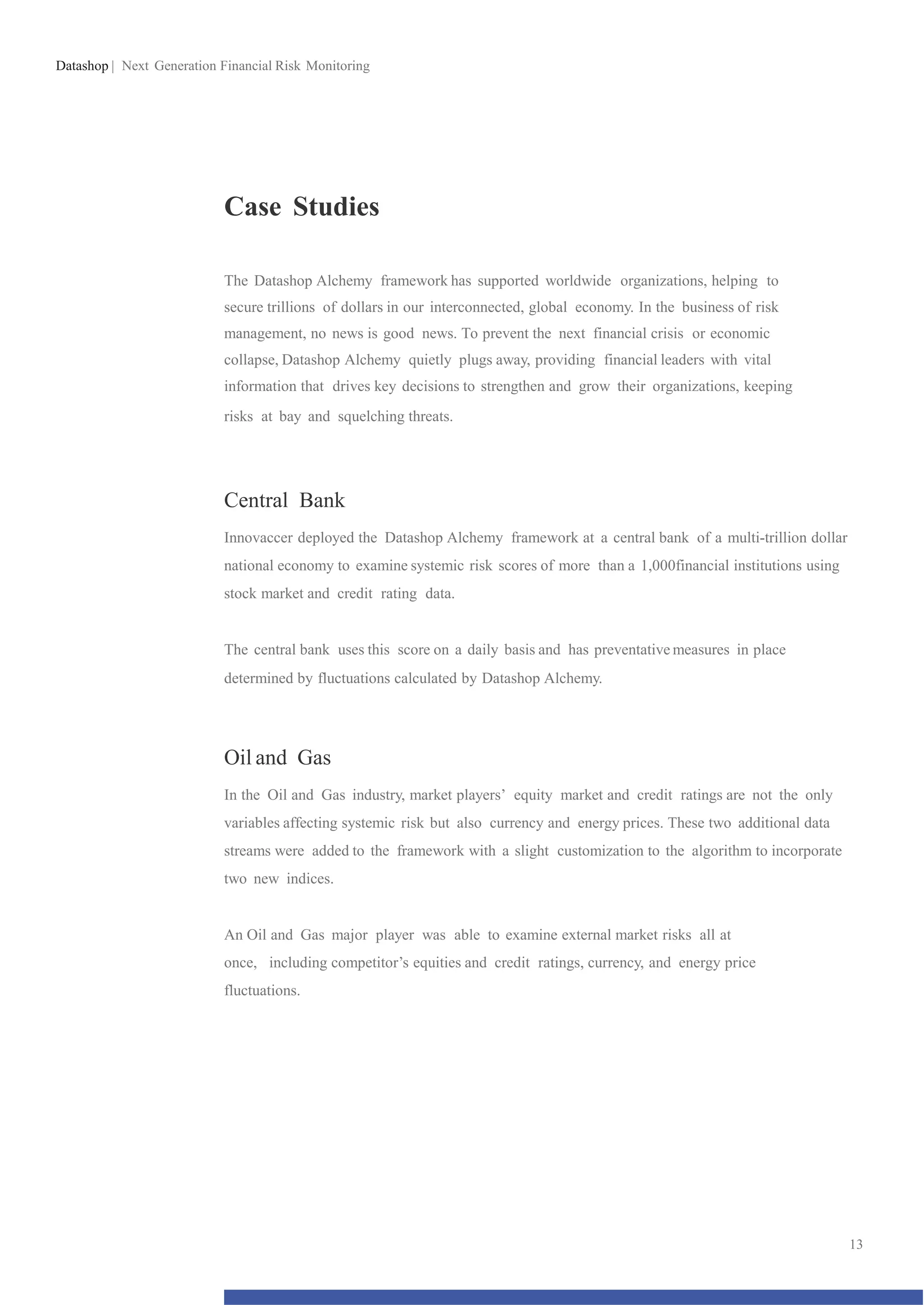 Datashop | Next Generation Financial Risk Monitoring
Case Studies
The Datashop Alchemy framework has supported worldwide organizations, helping to
secure trillions of dollars in our interconnected, global economy. In the business of risk
management, no news is good news. To prevent the next financial crisis or economic
collapse, Datashop Alchemy quietly plugs away, providing financial leaders with vital
information that drives key decisions to strengthen and grow their organizations, keeping
risks at bay and squelching threats.
Central Bank
Innovaccer deployed the Datashop Alchemy framework at a central bank of a multi-trillion dollar
national economy to examine systemic risk scores of more than a 1,000financial institutions using
stock market and credit rating data.
The central bank uses this score on a daily basis and has preventative measures in place
determined by fluctuations calculated by Datashop Alchemy.
Oil and Gas
In the Oil and Gas industry, market players’ equity market and credit ratings are not the only
variables affecting systemic risk but also currency and energy prices. These two additional data
streams were added to the framework with a slight customization to the algorithm to incorporate
two new indices.
An Oil and Gas major player was able to examine external market risks all at
once, including competitor’s equities and credit ratings, currency, and energy price
fluctuations.
13
 