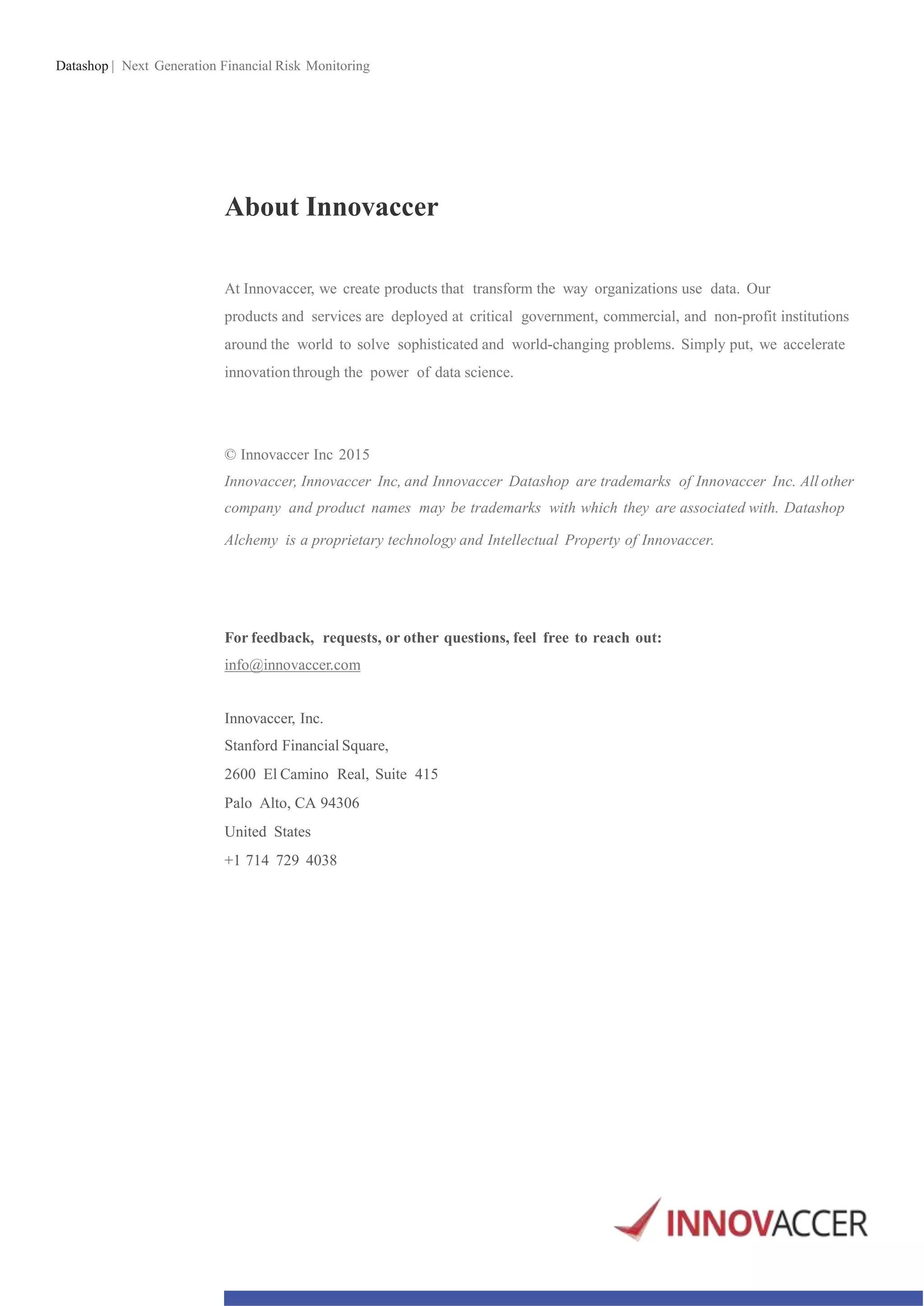 Datashop | Next Generation Financial Risk Monitoring
About Innovaccer
At Innovaccer, we create products that transform the way organizations use data. Our
products and services are deployed at critical government, commercial, and non-profit institutions
around the world to solve sophisticated and world-changing problems. Simply put, we accelerate
innovationthrough the power of data science.
© Innovaccer Inc 2015
Innovaccer, Innovaccer Inc, and Innovaccer Datashop are trademarks of Innovaccer Inc. All other
company and product names may be trademarks with which they are associated with. Datashop
Alchemy is a proprietary technology and Intellectual Property of Innovaccer.
For feedback, requests, or other questions, feel free to reach out:
info@innovaccer.com
Innovaccer, Inc.
Stanford Financial Square,
2600 El Camino Real, Suite 415
Palo Alto, CA 94306
United States
+1 714 729 4038
 