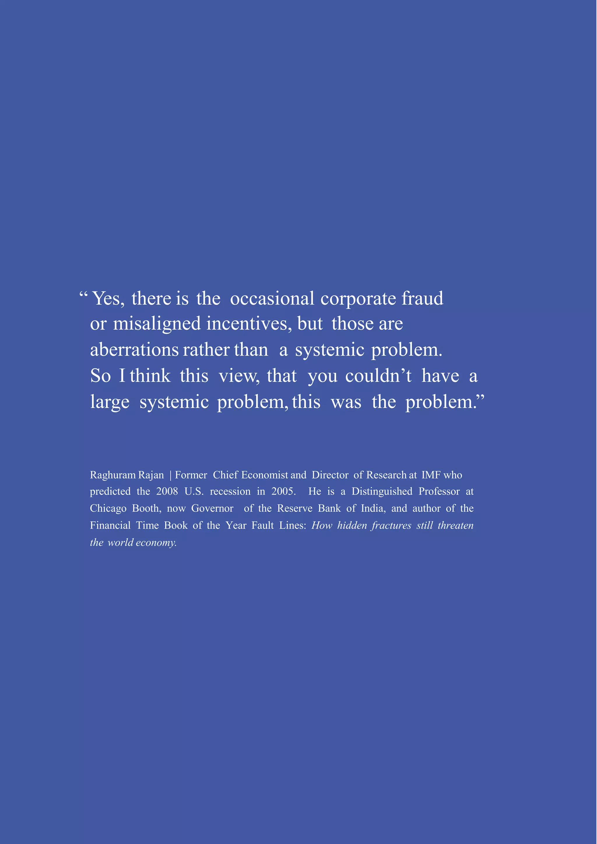 “ Yes, there is the occasional corporate fraud
or misaligned incentives, but those are
aberrations rather than a systemic problem.
So I think this view, that you couldn’t have a
large systemic problem,this was the problem.”
Raghuram Rajan | Former Chief Economist and Director of Research at IMF who
predicted the 2008 U.S. recession in 2005. He is a Distinguished Professor at
Chicago Booth, now Governor of the Reserve Bank of India, and author of the
Financial Time Book of the Year Fault Lines: How hidden fractures still threaten
the world economy.
 