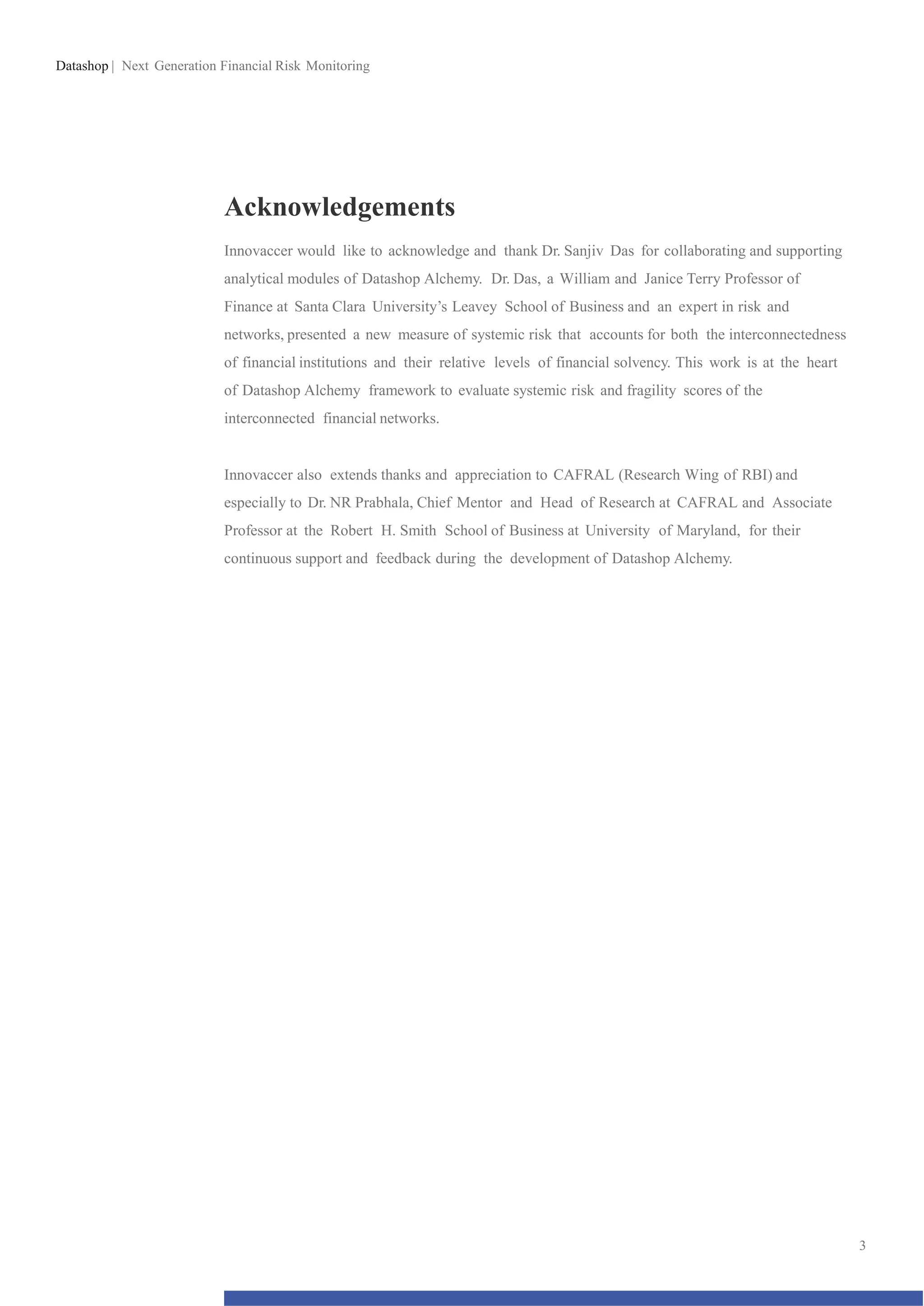 Datashop | Next Generation Financial Risk Monitoring
Acknowledgements
Innovaccer would like to acknowledge and thank Dr. Sanjiv Das for collaborating and supporting
analytical modules of Datashop Alchemy. Dr. Das, a William and Janice Terry Professor of
Finance at Santa Clara University’s Leavey School of Business and an expert in risk and
networks, presented a new measure of systemic risk that accounts for both the interconnectedness
of financial institutions and their relative levels of financial solvency. This work is at the heart
of Datashop Alchemy framework to evaluate systemic risk and fragility scores of the
interconnected financial networks.
Innovaccer also extends thanks and appreciation to CAFRAL (Research Wing of RBI) and
especially to Dr. NR Prabhala, Chief Mentor and Head of Research at CAFRAL and Associate
Professor at the Robert H. Smith School of Business at University of Maryland, for their
continuous support and feedback during the development of Datashop Alchemy.
3
 