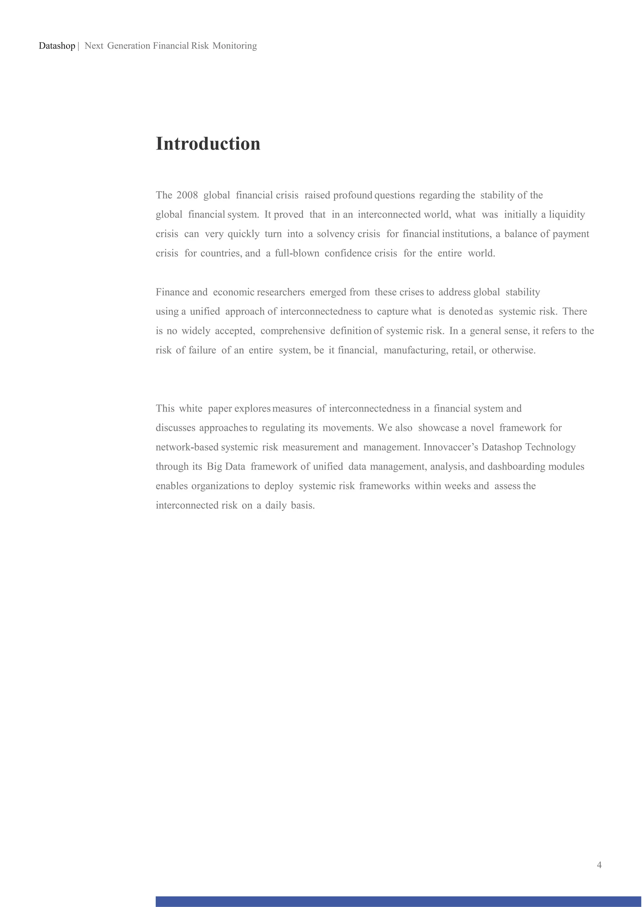 Datashop | Next Generation Financial Risk Monitoring
Introduction
The 2008 global financial crisis raised profound questions regarding the stability of the
global financial system. It proved that in an interconnected world, what was initially a liquidity
crisis can very quickly turn into a solvency crisis for financial institutions, a balance of payment
crisis for countries, and a full-blown confidence crisis for the entire world.
Finance and economic researchers emerged from these crises to address global stability
using a unified approach of interconnectedness to capture what is denotedas systemic risk. There
is no widely accepted, comprehensive definition of systemic risk. In a general sense, it refers to the
risk of failure of an entire system, be it financial, manufacturing, retail, or otherwise.
This white paper exploresmeasures of interconnectedness in a financial system and
discusses approaches to regulating its movements. We also showcase a novel framework for
network-based systemic risk measurement and management. Innovaccer’s Datashop Technology
through its Big Data framework of unified data management, analysis, and dashboarding modules
enables organizations to deploy systemic risk frameworks within weeks and assess the
interconnected risk on a daily basis.
4
 