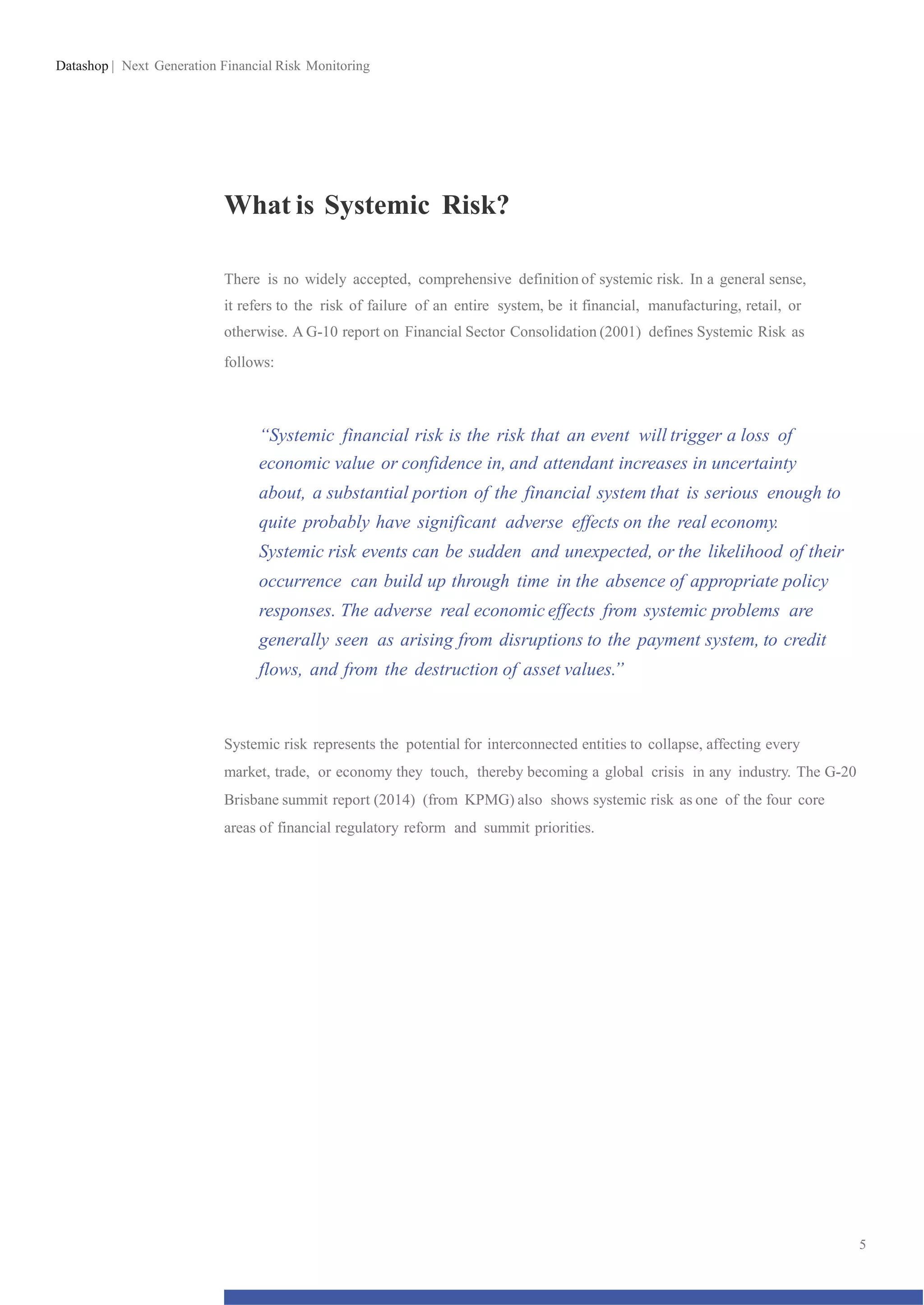 Datashop | Next Generation Financial Risk Monitoring
What is Systemic Risk?
There is no widely accepted, comprehensive definition of systemic risk. In a general sense,
it refers to the risk of failure of an entire system, be it financial, manufacturing, retail, or
otherwise. A G-10 report on Financial Sector Consolidation (2001) defines Systemic Risk as
follows:
“Systemic financial risk is the risk that an event will trigger a loss of
economic value or confidence in, and attendant increases in uncertainty
about, a substantial portion of the financial system that is serious enough to
quite probably have significant adverse effects on the real economy.
Systemic risk events can be sudden and unexpected, or the likelihood of their
occurrence can build up through time in the absence of appropriate policy
responses. The adverse real economic effects from systemic problems are
generally seen as arising from disruptions to the payment system, to credit
flows, and from the destruction of asset values.”
Systemic risk represents the potential for interconnected entities to collapse, affecting every
market, trade, or economy they touch, thereby becoming a global crisis in any industry. The G-20
Brisbane summit report (2014) (from KPMG) also shows systemic risk as one of the four core
areas of financial regulatory reform and summit priorities.
5
 