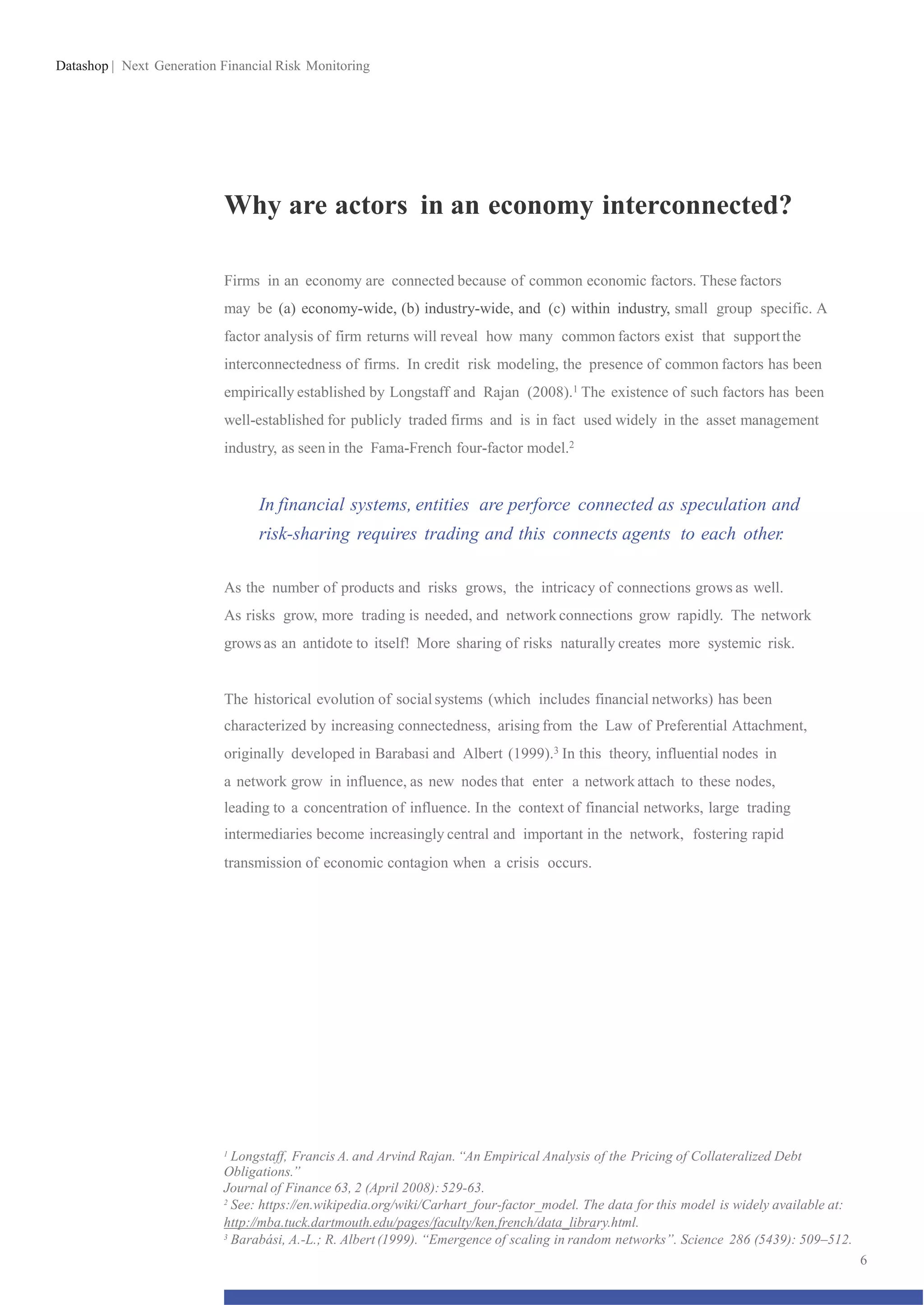 Datashop | Next Generation Financial Risk Monitoring
Why are actors in an economy interconnected?
Firms in an economy are connected because of common economic factors. These factors
may be (a) economy-wide, (b) industry-wide, and (c) within industry, small group specific. A
factor analysis of firm returns will reveal how many common factors exist that supportthe
interconnectedness of firms. In credit risk modeling, the presence of common factors has been
empirically established by Longstaff and Rajan (2008).1 The existence of such factors has been
well-established for publicly traded firms and is in fact used widely in the asset management
industry, as seen in the Fama-French four-factor model.2
In financial systems, entities are perforce connected as speculation and
risk-sharing requires trading and this connects agents to each other.
As the number of products and risks grows, the intricacy of connections grows as well.
As risks grow, more trading is needed, and network connections grow rapidly. The network
grows as an antidote to itself! More sharing of risks naturally creates more systemic risk.
The historical evolution of socialsystems (which includes financial networks) has been
characterized by increasing connectedness, arising from the Law of Preferential Attachment,
originally developed in Barabasi and Albert (1999).3 In this theory, influential nodes in
a network grow in influence, as new nodes that enter a network attach to these nodes,
leading to a concentration of influence. In the context of financial networks, large trading
intermediaries become increasingly central and important in the network, fostering rapid
transmission of economic contagion when a crisis occurs.
1
Longstaff, Francis A. and Arvind Rajan. “An Empirical Analysis of the Pricing of Collateralized Debt
Obligations.”
Journal of Finance 63, 2 (April 2008):529-63.
2
See: https://en.wikipedia.org/wiki/Carhart_four-factor_model. The data for this model is widely available at:
http://mba.tuck.dartmouth.edu/pages/faculty/ken.french/data_library.html.
3
Barabási, A.-L.; R. Albert (1999). “Emergence of scaling in random networks”. Science 286 (5439): 509–512.
6
 