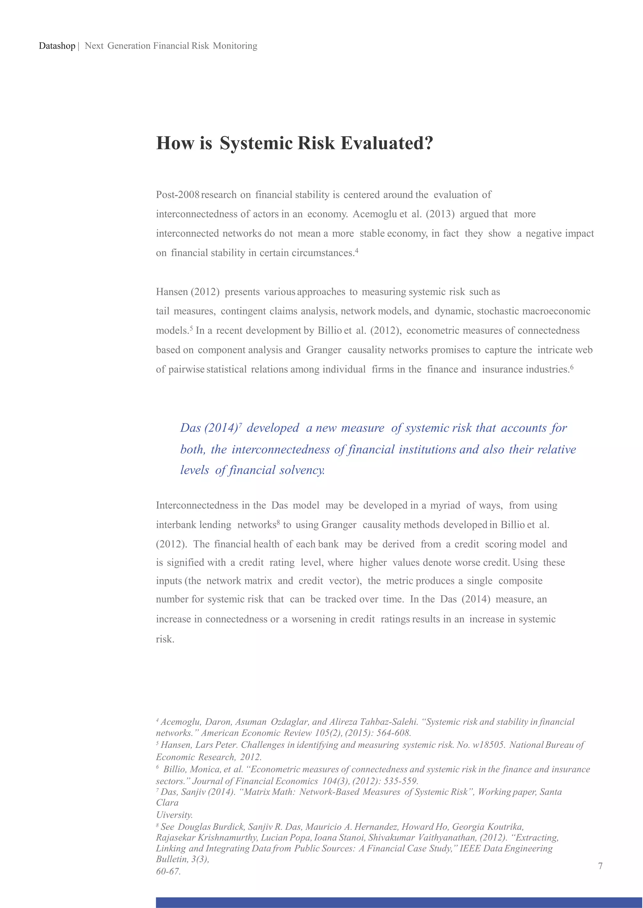 Datashop | Next Generation Financial Risk Monitoring
How is Systemic Risk Evaluated?
Post-2008research on financial stability is centered around the evaluation of
interconnectedness of actors in an economy. Acemoglu et al. (2013) argued that more
interconnected networks do not mean a more stable economy, in fact they show a negative impact
on financial stability in certain circumstances.4
Hansen (2012) presents variousapproaches to measuring systemic risk such as
tail measures, contingent claims analysis, network models, and dynamic, stochastic macroeconomic
models.5 In a recent development by Billio et al. (2012), econometric measures of connectedness
based on component analysis and Granger causality networks promises to capture the intricate web
of pairwise statistical relations among individual firms in the finance and insurance industries.6
Das (2014)7 developed a new measure of systemic risk that accounts for
both, the interconnectedness of financial institutions and also their relative
levels of financial solvency.
Interconnectedness in the Das model may be developed in a myriad of ways, from using
interbank lending networks8 to using Granger causality methods developed in Billio et al.
(2012). The financial health of each bank may be derived from a credit scoring model and
is signified with a credit rating level, where higher values denote worse credit. Using these
inputs (the network matrix and credit vector), the metric produces a single composite
number for systemic risk that can be tracked over time. In the Das (2014) measure, an
increase in connectedness or a worsening in credit ratings results in an increase in systemic
risk.
4
Acemoglu, Daron, Asuman Ozdaglar, and Alireza Tahbaz-Salehi. “Systemic risk and stability in financial
networks.” American Economic Review 105(2), (2015): 564-608.
5
Hansen, Lars Peter. Challenges in identifying and measuring systemic risk. No. w18505. National Bureau of
Economic Research, 2012.
6
Billio, Monica, et al. “Econometric measures of connectedness and systemic risk in the finance and insurance
sectors.” Journal of Financial Economics 104(3), (2012): 535-559.
7
Das, Sanjiv (2014). “Matrix Math: Network-Based Measures of Systemic Risk”, Working paper, Santa
Clara
Uiversity.
8
See Douglas Burdick, Sanjiv R. Das, Mauricio A. Hernandez, Howard Ho, Georgia Koutrika,
Rajasekar Krishnamurthy, Lucian Popa,Ioana Stanoi, Shivakumar Vaithyanathan, (2012). “Extracting,
Linking and Integrating Data from Public Sources: A Financial Case Study,” IEEE Data Engineering
Bulletin, 3(3),
60-67.
7
 
