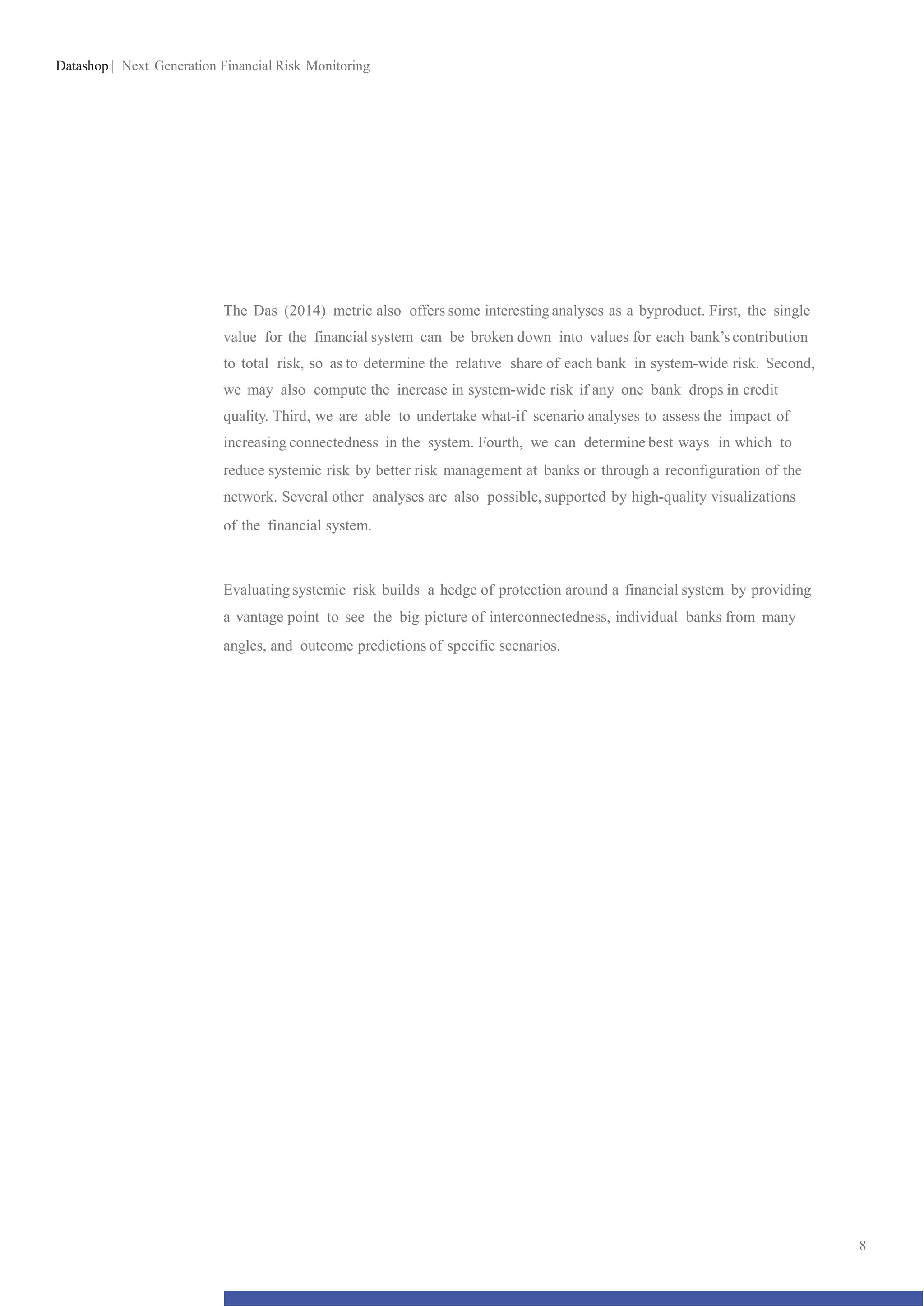 Datashop | Next Generation Financial Risk Monitoring
The Das (2014) metric also offers some interesting analyses as a byproduct. First, the single
value for the financial system can be broken down into values for each bank’s contribution
to total risk, so as to determine the relative share of each bank in system-wide risk. Second,
we may also compute the increase in system-wide risk if any one bank drops in credit
quality. Third, we are able to undertake what-if scenario analyses to assess the impact of
increasing connectedness in the system. Fourth, we can determine best ways in which to
reduce systemic risk by better risk management at banks or through a reconfiguration of the
network. Several other analyses are also possible, supported by high-quality visualizations
of the financial system.
Evaluating systemic risk builds a hedge of protection around a financial system by providing
a vantage point to see the big picture of interconnectedness, individual banks from many
angles, and outcome predictions of specific scenarios.
8
 