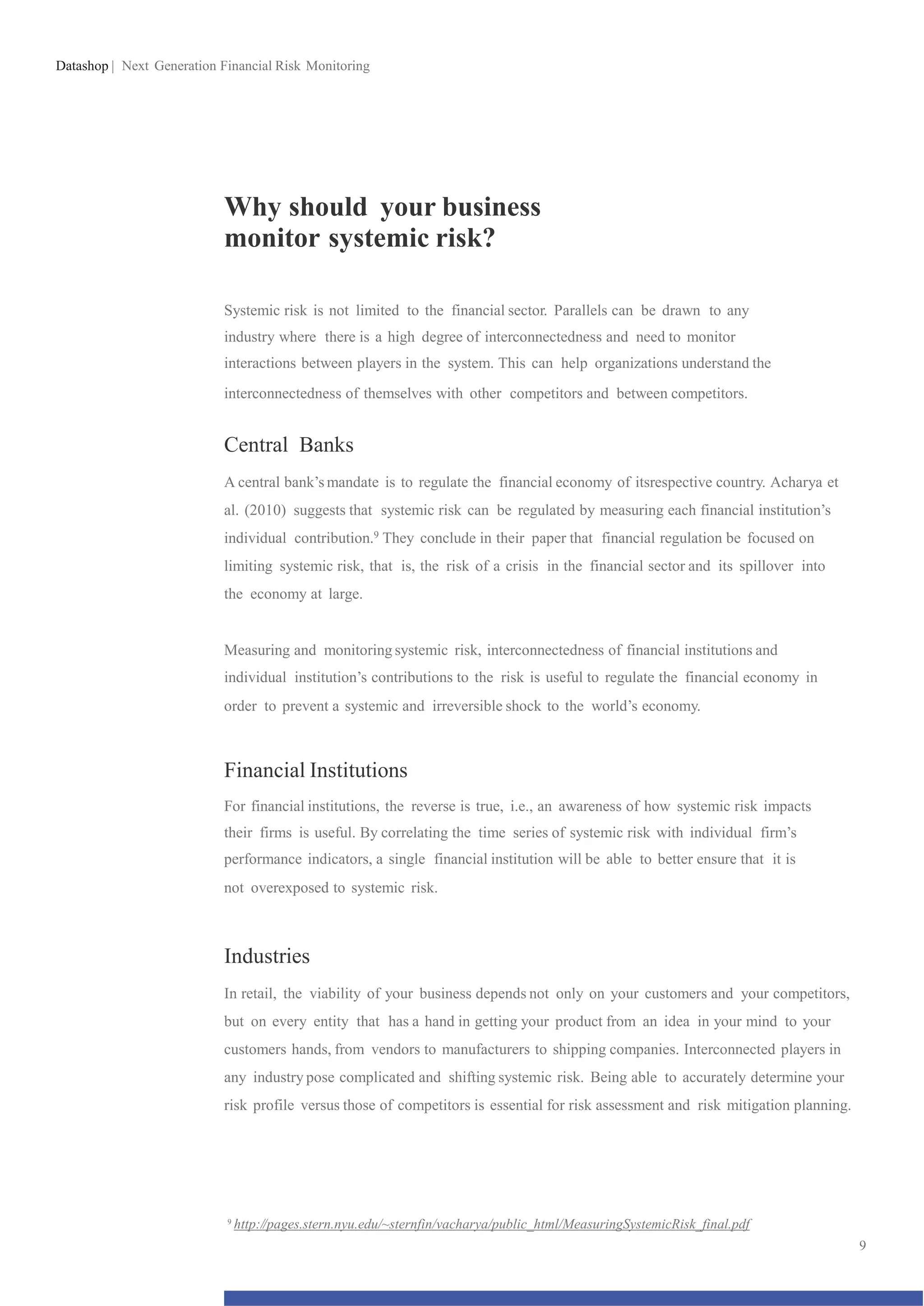 Datashop | Next Generation Financial Risk Monitoring
Why should your business
monitor systemic risk?
Systemic risk is not limited to the financial sector. Parallels can be drawn to any
industry where there is a high degree of interconnectedness and need to monitor
interactions between players in the system. This can help organizations understand the
interconnectedness of themselves with other competitors and between competitors.
Central Banks
A central bank’s mandate is to regulate the financial economy of itsrespective country. Acharya et
al. (2010) suggests that systemic risk can be regulated by measuring each financial institution’s
individual contribution.9 They conclude in their paper that financial regulation be focused on
limiting systemic risk, that is, the risk of a crisis in the financial sector and its spillover into
the economy at large.
Measuring and monitoring systemic risk, interconnectedness of financial institutions and
individual institution’s contributions to the risk is useful to regulate the financial economy in
order to prevent a systemic and irreversible shock to the world’s economy.
Financial Institutions
For financial institutions, the reverse is true, i.e., an awareness of how systemic risk impacts
their firms is useful. By correlating the time series of systemic risk with individual firm’s
performance indicators, a single financial institution will be able to better ensure that it is
not overexposed to systemic risk.
Industries
In retail, the viability of your business depends not only on your customers and your competitors,
but on every entity that has a hand in getting your product from an idea in your mind to your
customers hands, from vendors to manufacturers to shipping companies. Interconnected players in
any industry pose complicated and shifting systemic risk. Being able to accurately determine your
risk profile versus those of competitors is essential for risk assessment and risk mitigation planning.
9
http://pages.stern.nyu.edu/~sternfin/vacharya/public_html/MeasuringSystemicRisk_final.pdf
9
 