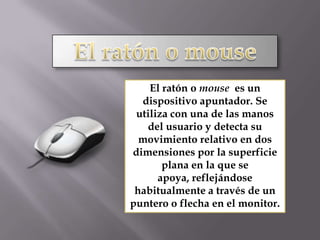 El ratón o mouseEl ratón o mouse  es un dispositivo apuntador. Se utiliza con una de las manos del usuario y detecta su movimiento relativo en dos dimensiones por la superficie plana en la que se apoya, reflejándose habitualmente a través de un puntero o flecha en el monitor.