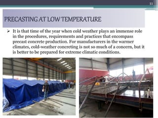 PRECASTING AT LOW TEMPERATURE
11
 It is that time of the year when cold weather plays an immense role
in the procedures, requirements and practices that encompass
precast concrete production. For manufacturers in the warmer
climates, cold-weather concreting is not so much of a concern, but it
is better to be prepared for extreme climatic conditions.
 