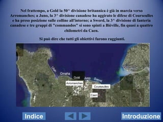 Nel frattempo, a Gold la 50^ divisione britannica è già in marcia verso
Arromanches; a Juno, la 3^ divisione canadese ha aggirato le difese di Courseulles
 e ha preso posizione sulle colline all'intorno; a Sword, la 3^ divisione di fanteria
canadese e tre gruppi di "commandos" si sono spinti a Bièville, fin quasi a quattro
                                 chilometri da Caen.

                 Si può dire che tutti gli obiettivi furono raggiunti.




        Indice                                                      Introduzione
 