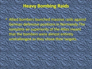Heavy Bombing Raids Allied bombers launched massive raids against German defensive positions in Normandy.The complete air superiority of the Allies meant that the bombers were almost entirely unchallenged as   they chose their targets. 
