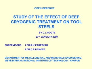 OPEN DEFENCE STUDY OF THE EFFECT OF DEEP CRYOGENIC TREATMENT ON TOOL STEELS BY C.L.GOGTE 27 TH  JANUARY 2009 SUPERVISORS:  1.DR.R.K.PARETKAR 2.DR.D.R.PESHWE DEPARTMENT OF METALLURGICAL AND MATERIALS ENGINEERING, VISVESVARAYA NATIONAL INSTITUTE OF TECHNOLOGY, NAGPUR 
