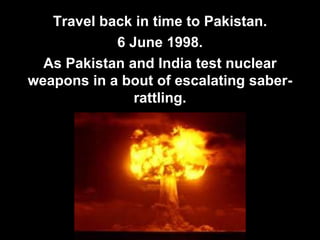 Travel back in time to Pakistan.
6 June 1998.
As Pakistan and India test nuclear
weapons in a bout of escalating saber-
rattling.
 