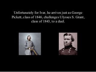 Unfortunately for Ivar, he arrives just as George
Pickett, class of 1846, challenges Ulysses S. Grant,
class of 1843, to a...