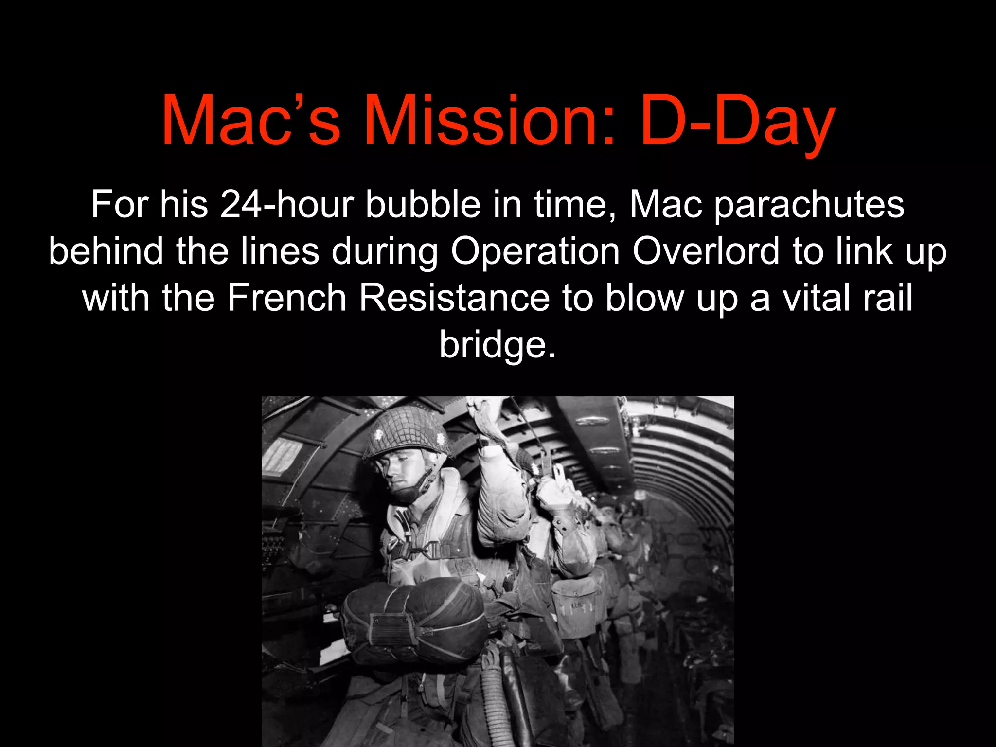 Mac’s Mission: D-Day
For his 24-hour bubble in time, Mac parachutes
behind the lines during Operation Overlord to link up
with the French Resistance to blow up a vital rail
bridge.
 