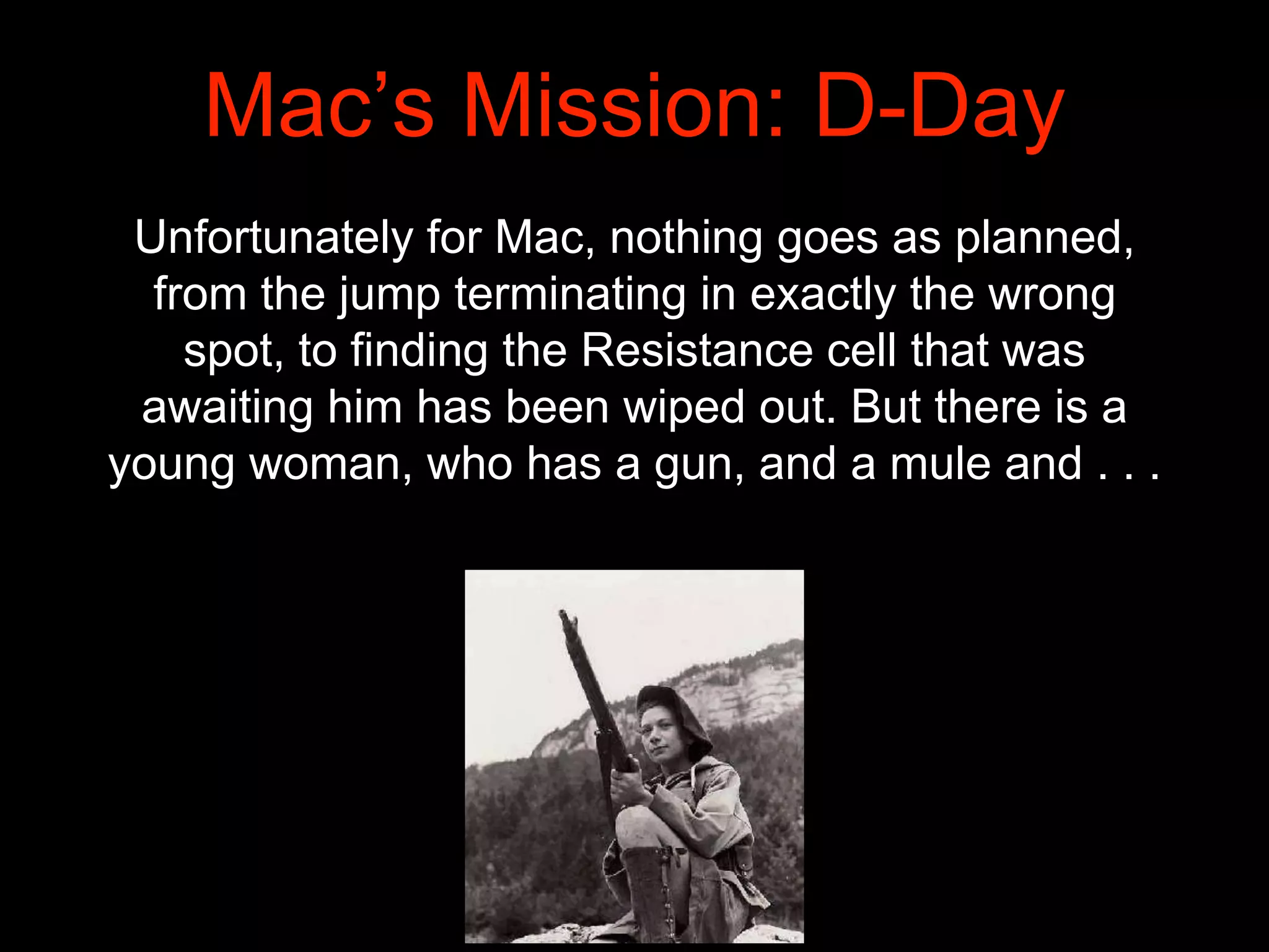 Mac’s Mission: D-Day
Unfortunately for Mac, nothing goes as planned,
from the jump terminating in exactly the wrong
spot, to finding the Resistance cell that was
awaiting him has been wiped out. But there is a
young woman, who has a gun, and a mule and . . .
 