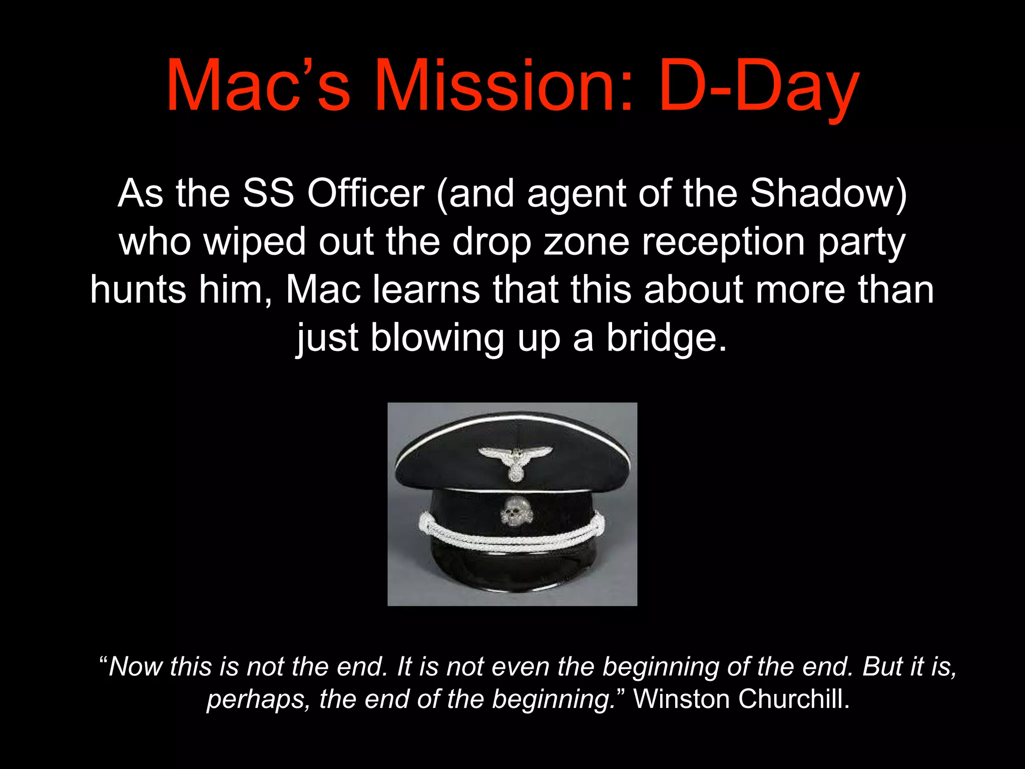 Mac’s Mission: D-Day
As the SS Officer (and agent of the Shadow)
who wiped out the drop zone reception party
hunts him, Mac learns that this about more than
just blowing up a bridge.
“Now this is not the end. It is not even the beginning of the end. But it is,
perhaps, the end of the beginning.” Winston Churchill.
 
