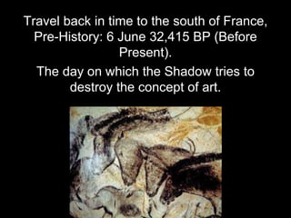 Travel back in time to the south of France,
Pre-History: 6 June 32,415 BP (Before
Present).
The day on which the Shadow tries to
destroy the concept of art.
 