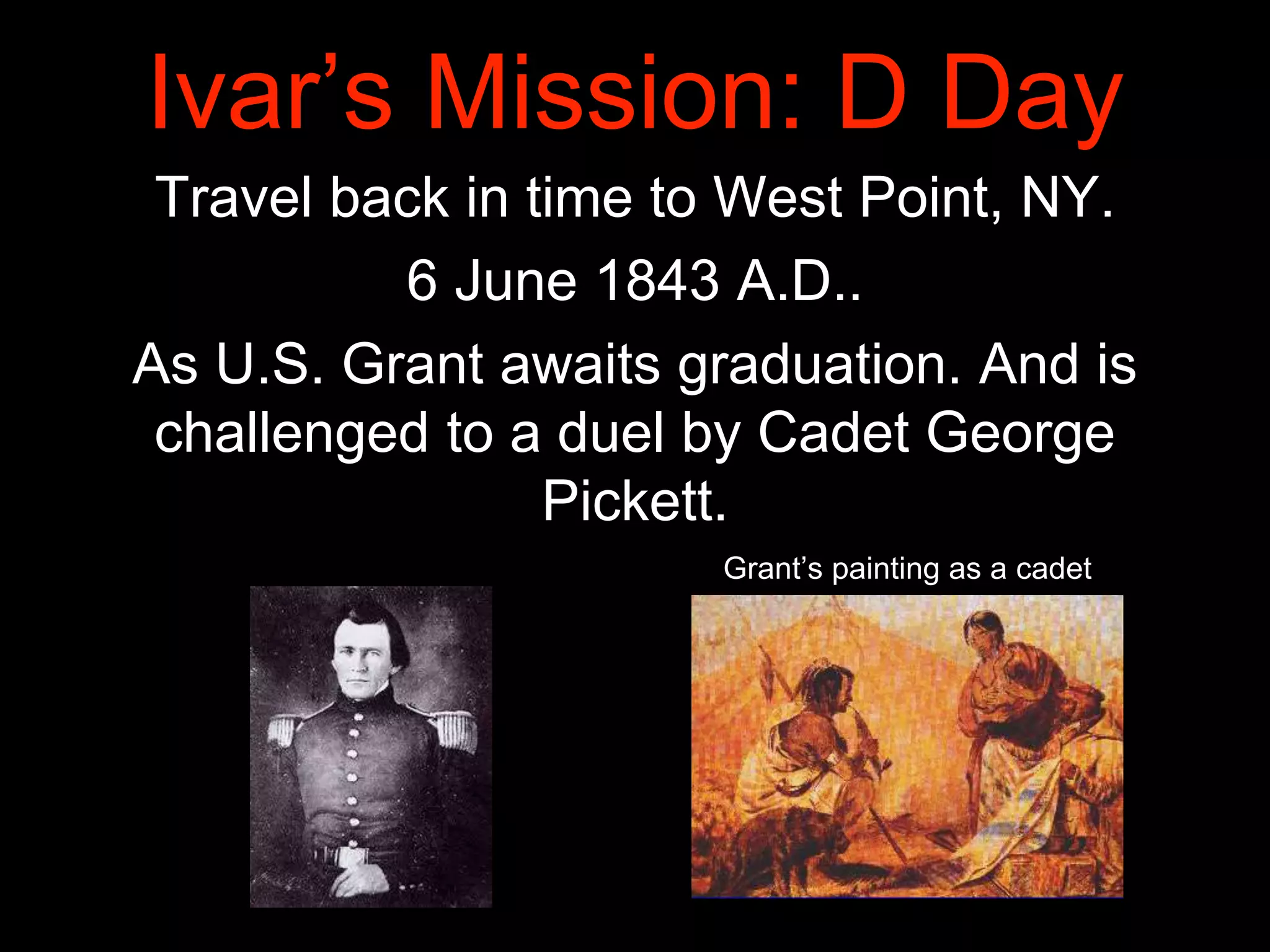 Ivar’s Mission: D Day
Travel back in time to West Point, NY.
6 June 1843 A.D..
As U.S. Grant awaits graduation. And is
challenged to a duel by Cadet George
Pickett.
Grant’s painting as a cadet
 