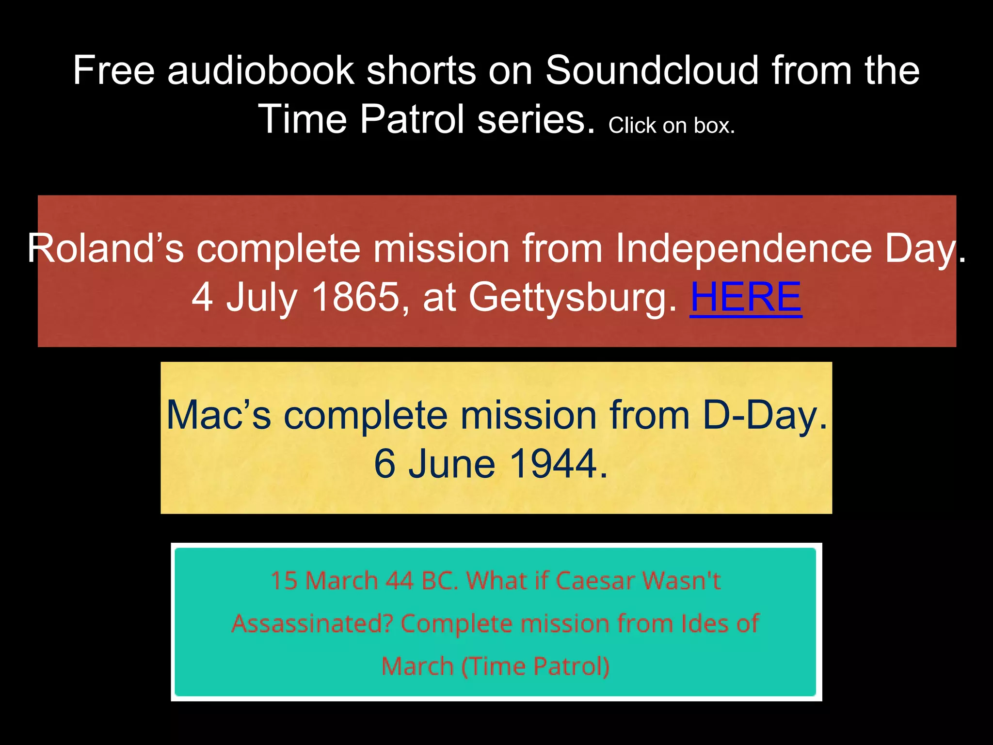 Free audiobook shorts on Soundcloud from the
Time Patrol series. Click on box.
Roland’s complete mission from Independence Day.
4 July 1865, at Gettysburg. HERE
Mac’s complete mission from D-Day.
6 June 1944.
 