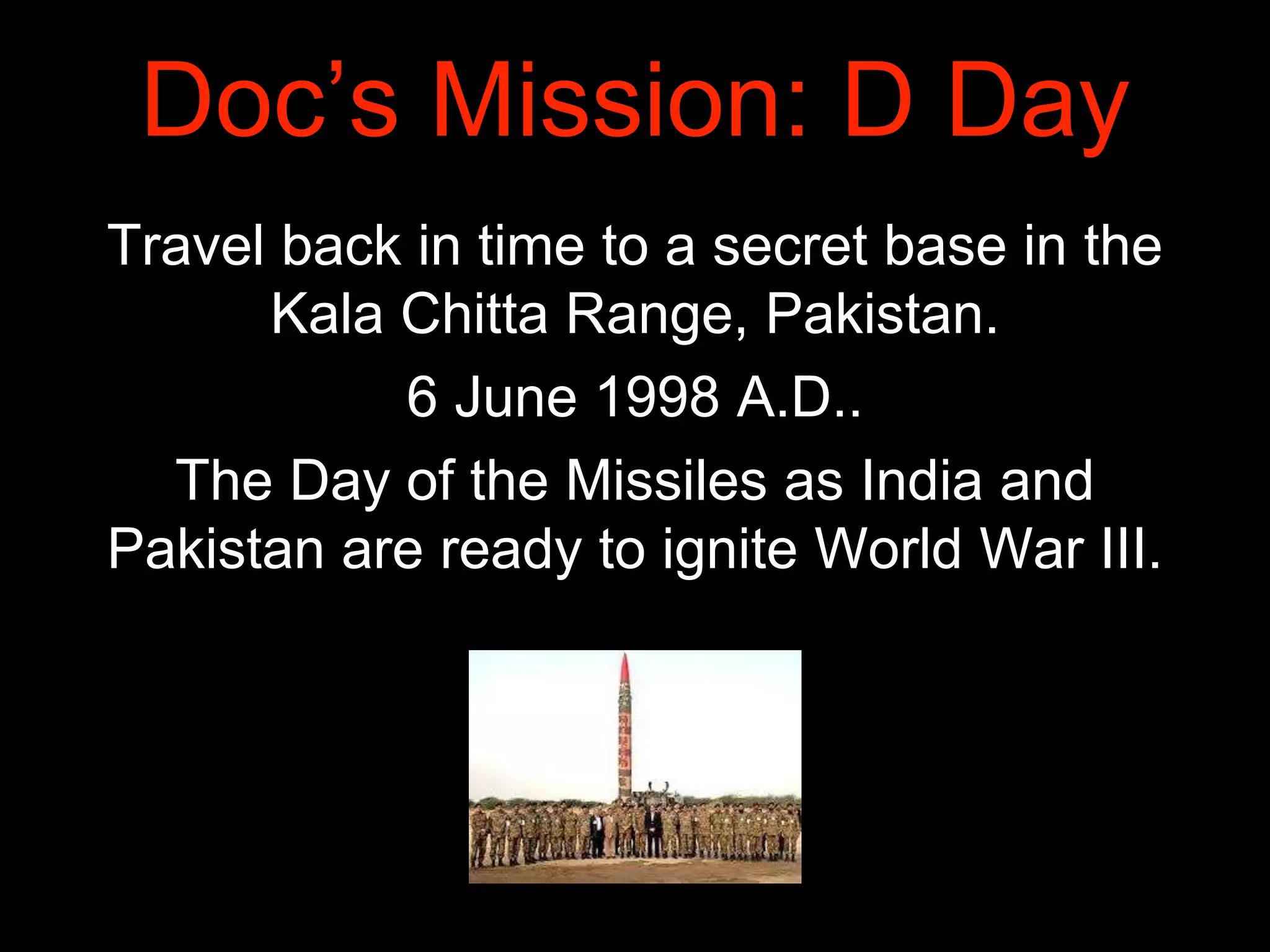 Doc’s Mission: D Day
Travel back in time to a secret base in the
Kala Chitta Range, Pakistan.
6 June 1998 A.D..
The Day of the Missiles as India and
Pakistan are ready to ignite World War III.
 