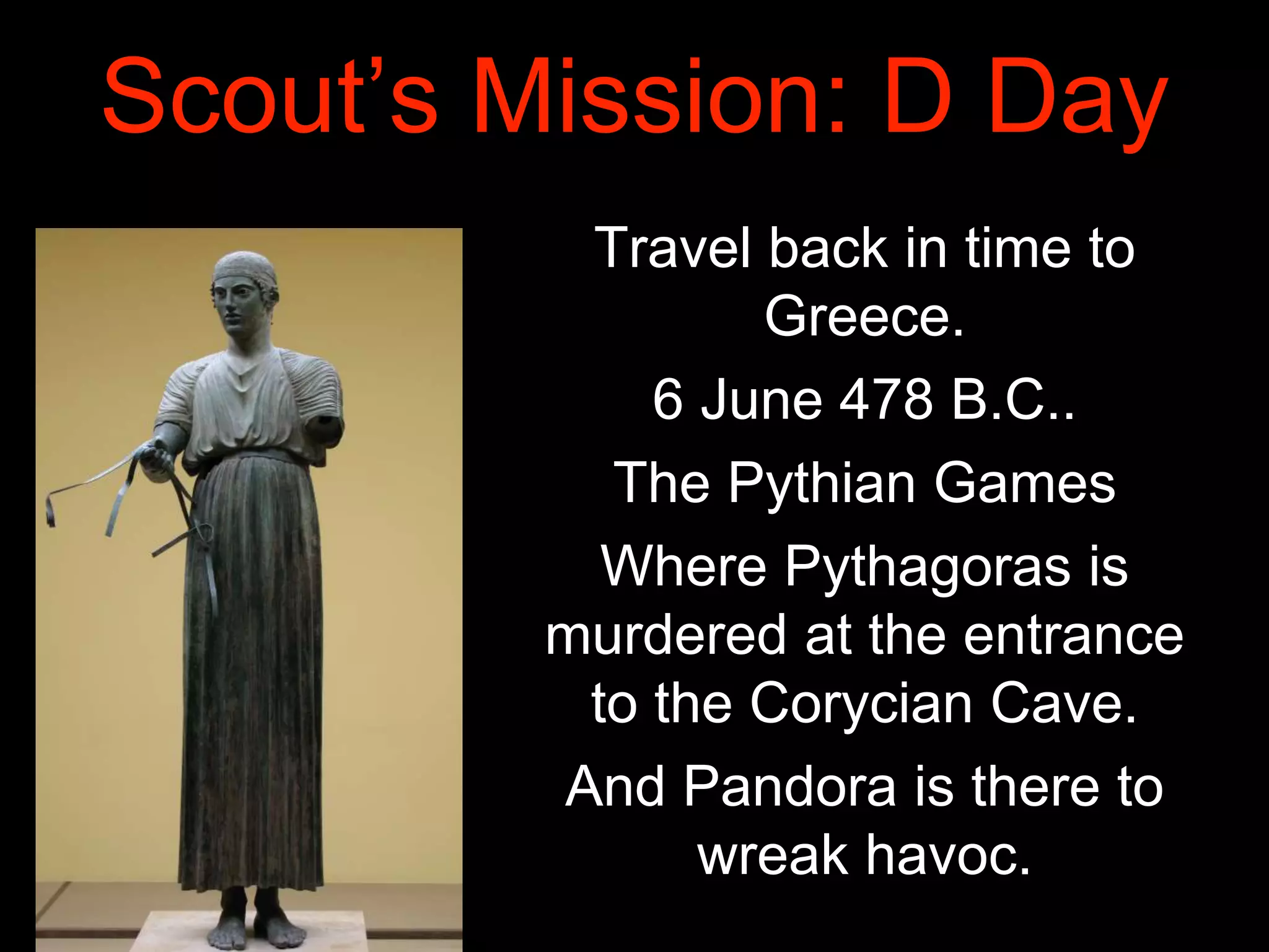 Scout’s Mission: D Day
Travel back in time to
Greece.
6 June 478 B.C..
The Pythian Games
Where Pythagoras is
murdered at the entrance
to the Corycian Cave.
And Pandora is there to
wreak havoc.
 