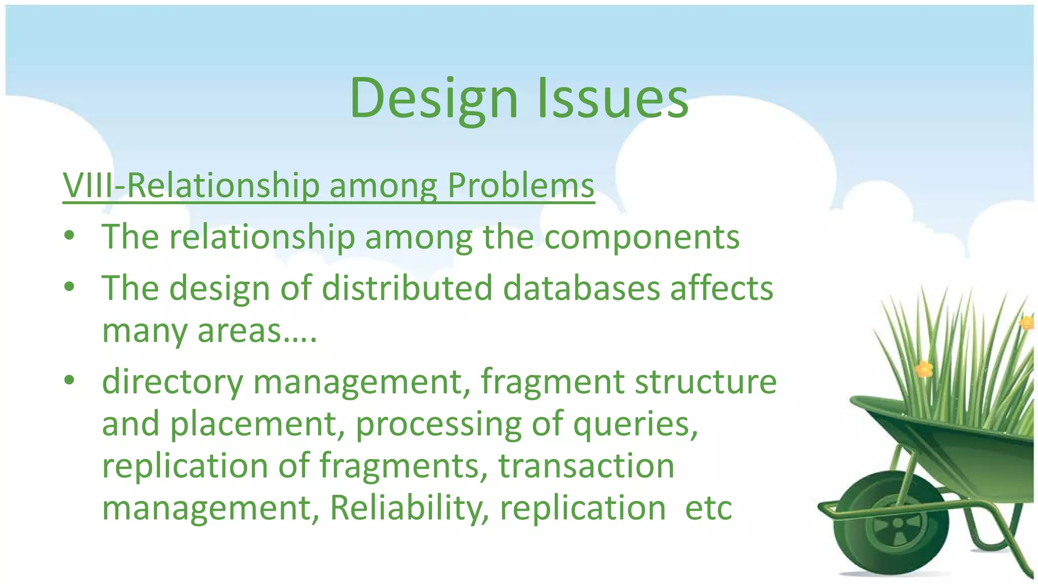 Design Issues
VIII-Relationship among Problems
• The relationship among the components
• The design of distributed databases affects
many areas….
• directory management, fragment structure
and placement, processing of queries,
replication of fragments, transaction
management, Reliability, replication etc

 