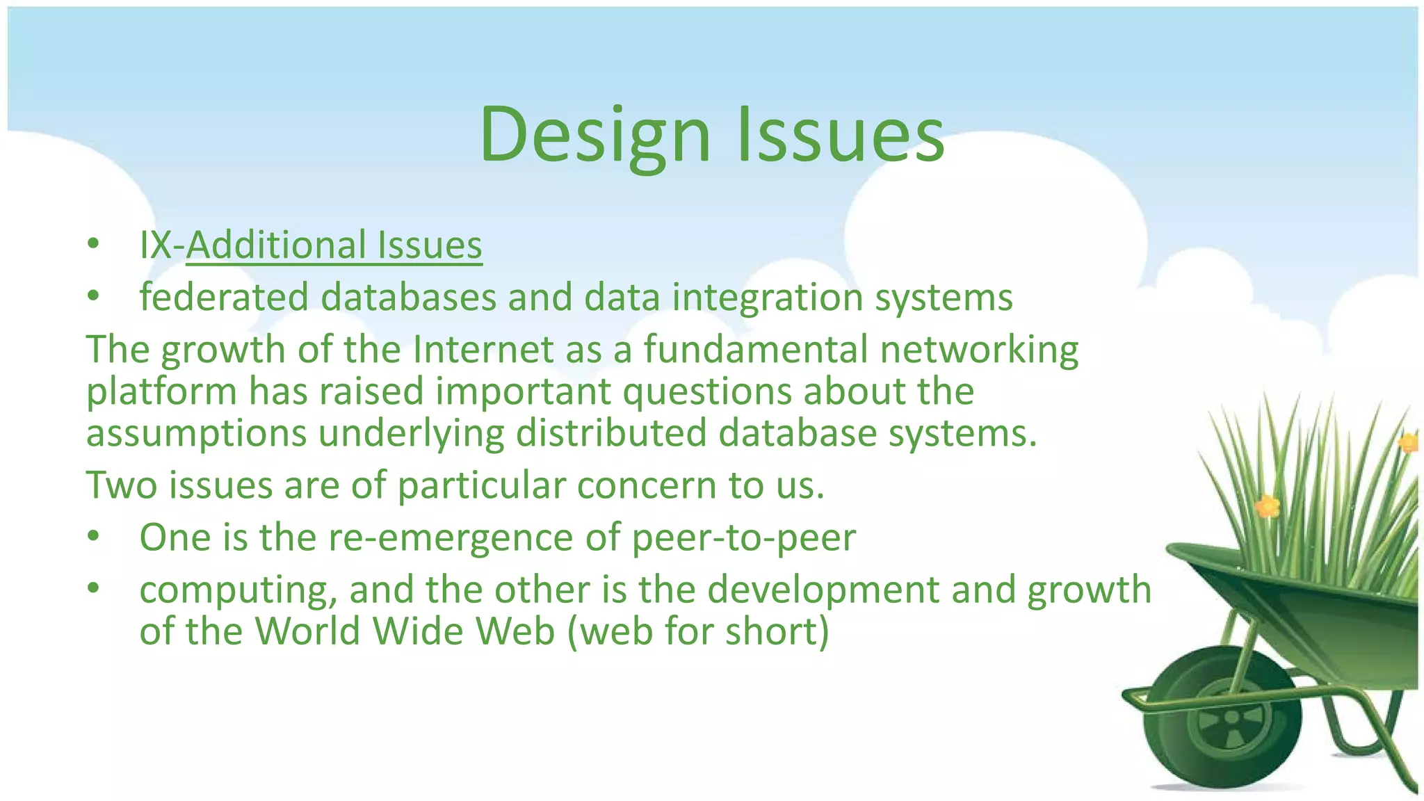 Design Issues
• IX-Additional Issues
• federated databases and data integration systems
The growth of the Internet as a fundamental networking
platform has raised important questions about the
assumptions underlying distributed database systems.
Two issues are of particular concern to us.
• One is the re-emergence of peer-to-peer
• computing, and the other is the development and growth
of the World Wide Web (web for short)

 