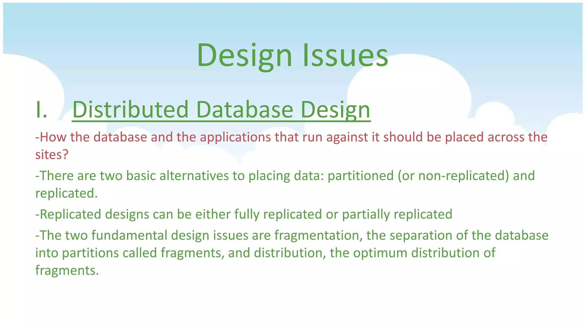 Design Issues
I. Distributed Database Design
-How the database and the applications that run against it should be placed across the
sites?
-There are two basic alternatives to placing data: partitioned (or non-replicated) and
replicated.
-Replicated designs can be either fully replicated or partially replicated
-The two fundamental design issues are fragmentation, the separation of the database
into partitions called fragments, and distribution, the optimum distribution of
fragments.

 