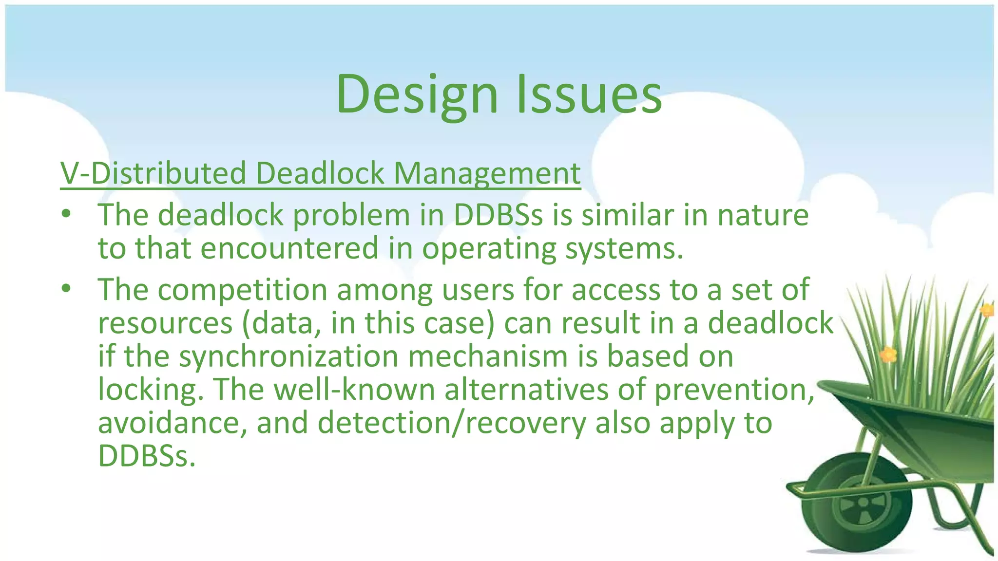 Design Issues
V-Distributed Deadlock Management
• The deadlock problem in DDBSs is similar in nature
to that encountered in operating systems.
• The competition among users for access to a set of
resources (data, in this case) can result in a deadlock
if the synchronization mechanism is based on
locking. The well-known alternatives of prevention,
avoidance, and detection/recovery also apply to
DDBSs.

 