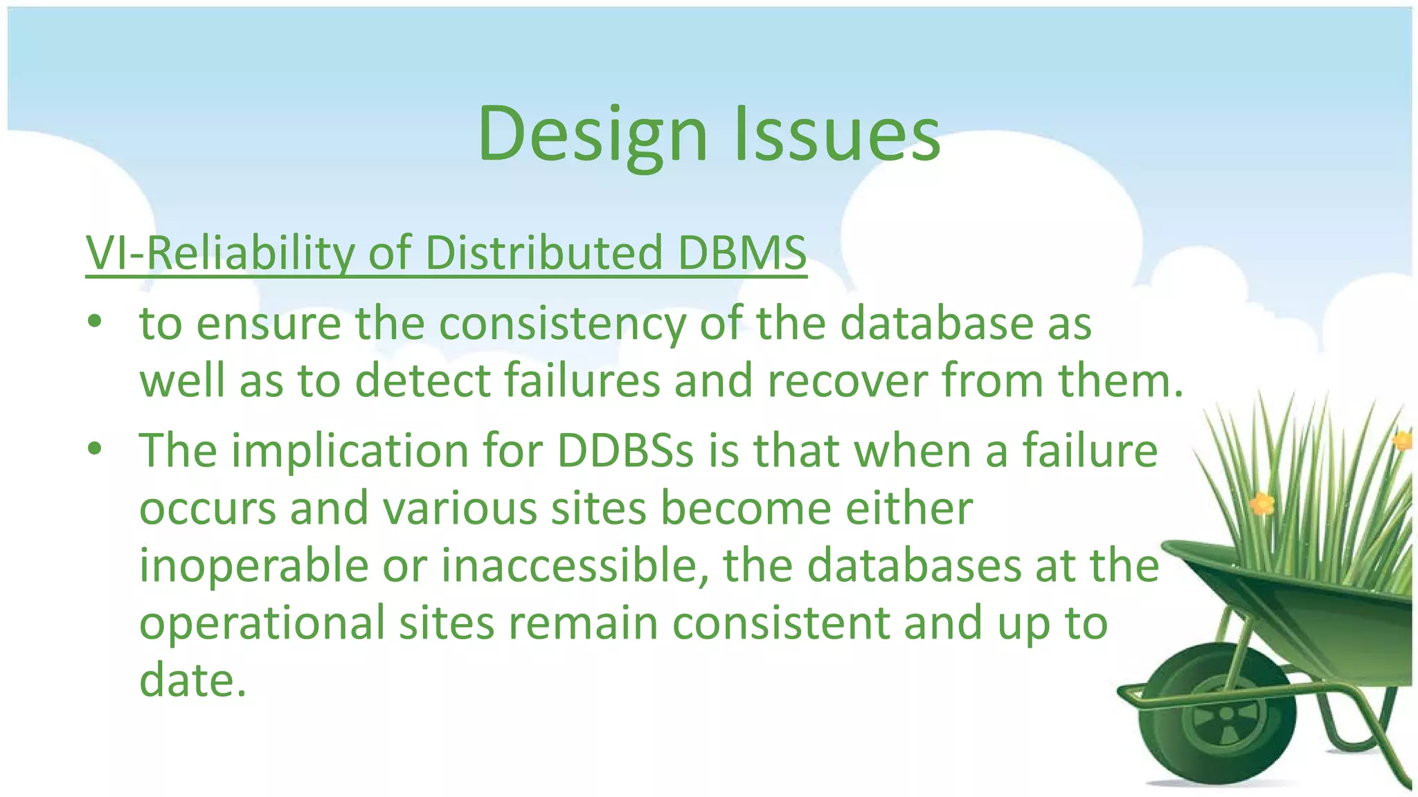 Design Issues
VI-Reliability of Distributed DBMS
• to ensure the consistency of the database as
well as to detect failures and recover from them.
• The implication for DDBSs is that when a failure
occurs and various sites become either
inoperable or inaccessible, the databases at the
operational sites remain consistent and up to
date.

 
