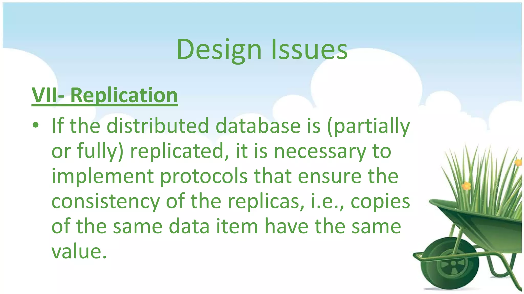 Design Issues
VII- Replication
• If the distributed database is (partially
or fully) replicated, it is necessary to
implement protocols that ensure the
consistency of the replicas, i.e., copies
of the same data item have the same
value.

 
