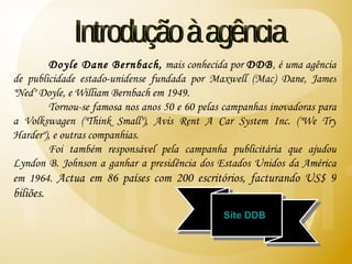 Doyle Dane Bernbach,  mais conhecida por  DDB , é uma agência de publicidade estado-unidense fundada por Maxwell (Mac) Dane, James "Ned" Doyle, e William Bernbach em 1949. Tornou-se famosa nos anos 50 e 60 pelas campanhas inovadoras para a Volkswagen ("Think Small"), Avis Rent A Car System Inc. ("We Try Harder"), e outras companhias. Foi também responsável pela campanha publicitária que ajudou Lyndon B. Johnson a ganhar a presidência dos Estados Unidos da América em 1964.   Actua em 86 países com 200 escritórios, facturando US$ 9 biliões. Introdução à agência Site DDB 