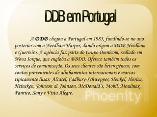 DDB em Portugal A  DDB  chegou a Portugal em 1985, fundindo-se no ano posterior com a Needham Harper, dando origem à DDB Needham e Guerreiro. A agência faz parte do Grupo Omnicom, sediado em Nova Iorque, que engloba a BBDO. Oferece também todos os serviços de comunicação. Os seus clientes são heterogéneos, com contas provenientes de alinhamentos internacionais e marcas tipicamente lusas: Alcatel, Cadbury-Schweppes, Henkel, Ibérica, Heineken, Johnson & Johnson, McDonald’s, Mobil, Moulinex, Panrico, Sony e Vista Alegre.  