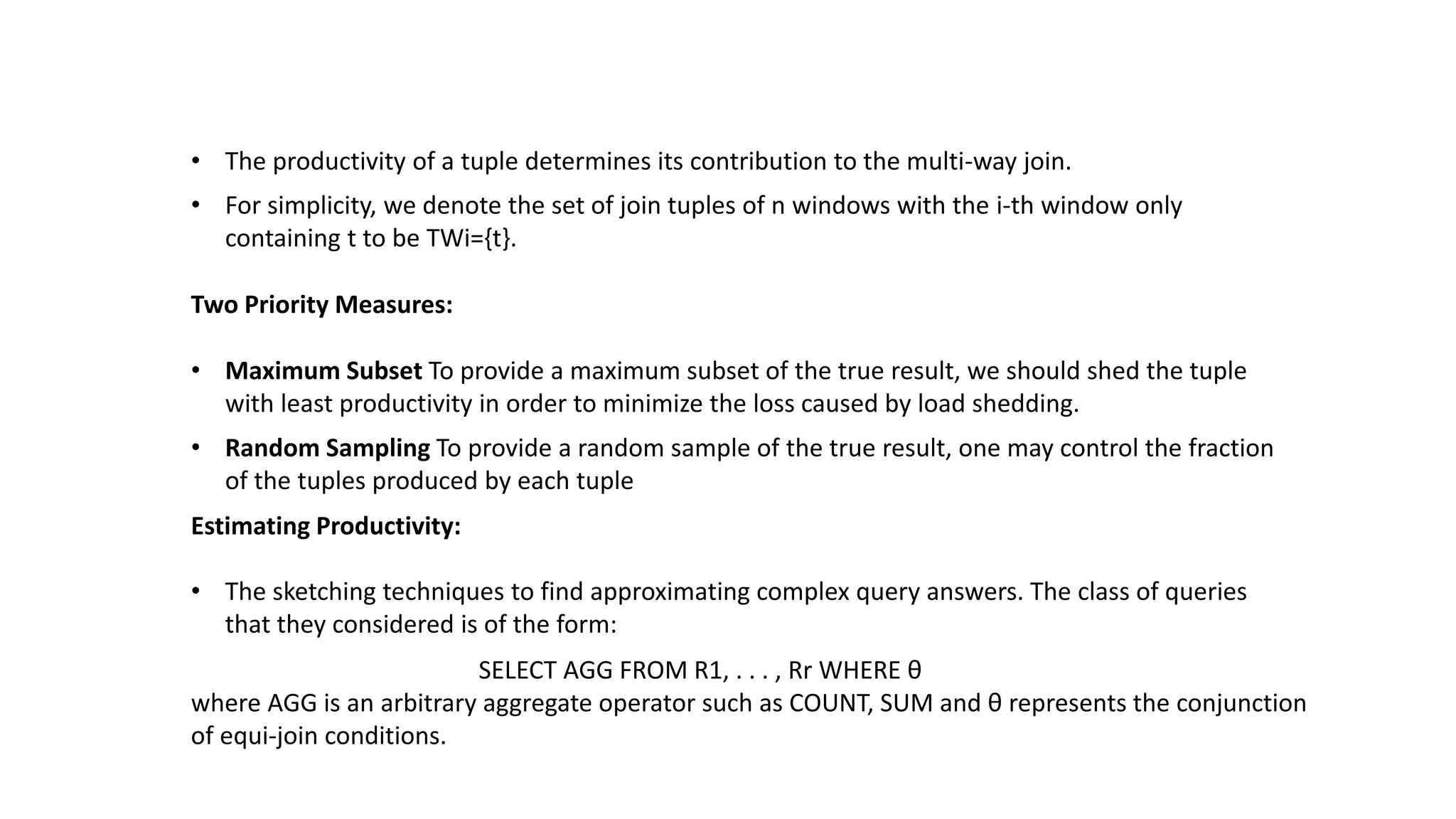 • The productivity of a tuple determines its contribution to the multi-way join.
• For simplicity, we denote the set of join tuples of n windows with the i-th window only
containing t to be TWi={t}.
Two Priority Measures:
• Maximum Subset To provide a maximum subset of the true result, we should shed the tuple
with least productivity in order to minimize the loss caused by load shedding.
• Random Sampling To provide a random sample of the true result, one may control the fraction
of the tuples produced by each tuple
Estimating Productivity:
• The sketching techniques to find approximating complex query answers. The class of queries
that they considered is of the form:
SELECT AGG FROM R1, . . . , Rr WHERE θ
where AGG is an arbitrary aggregate operator such as COUNT, SUM and θ represents the conjunction
of equi-join conditions.
 