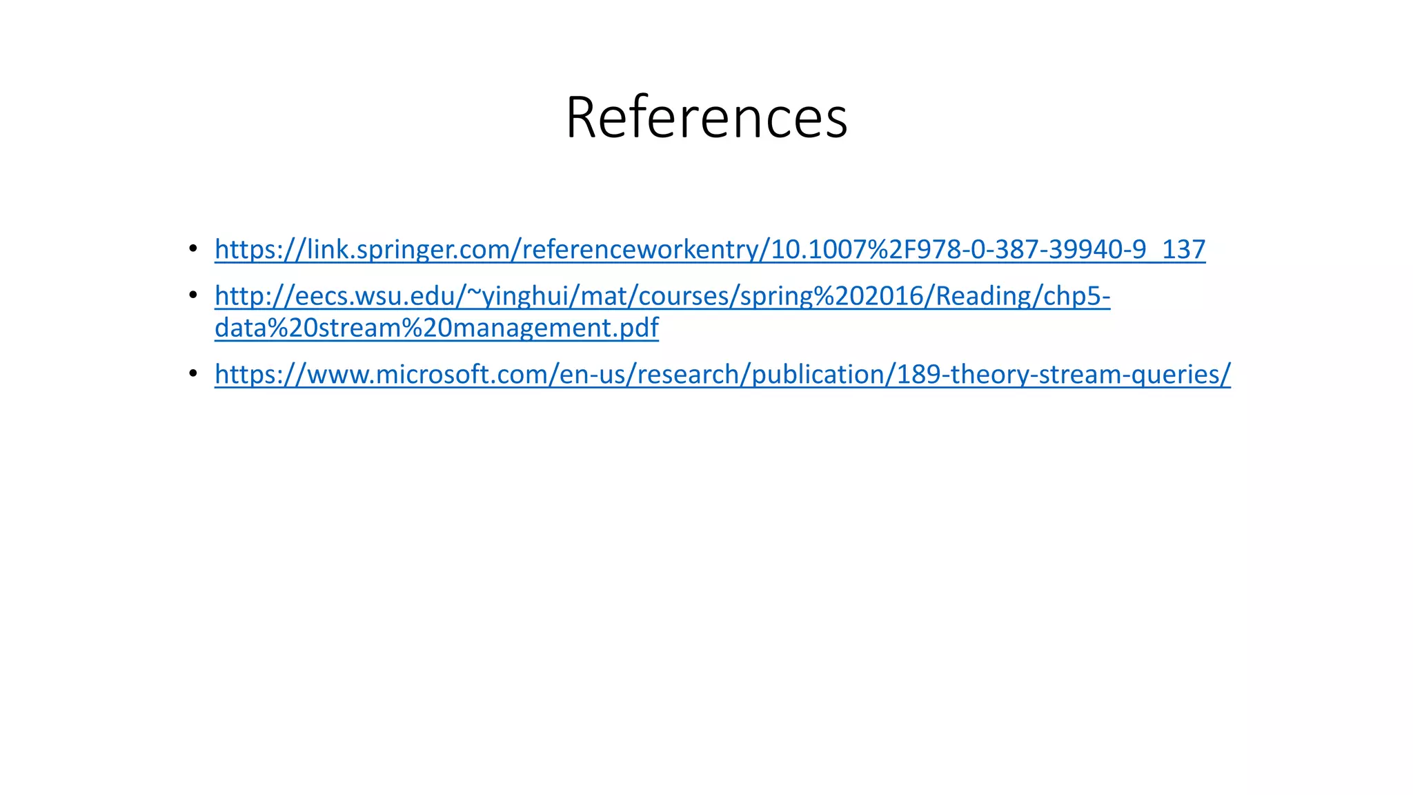References
• https://link.springer.com/referenceworkentry/10.1007%2F978-0-387-39940-9_137
• http://eecs.wsu.edu/~yinghui/mat/courses/spring%202016/Reading/chp5-
data%20stream%20management.pdf
• https://www.microsoft.com/en-us/research/publication/189-theory-stream-queries/
 